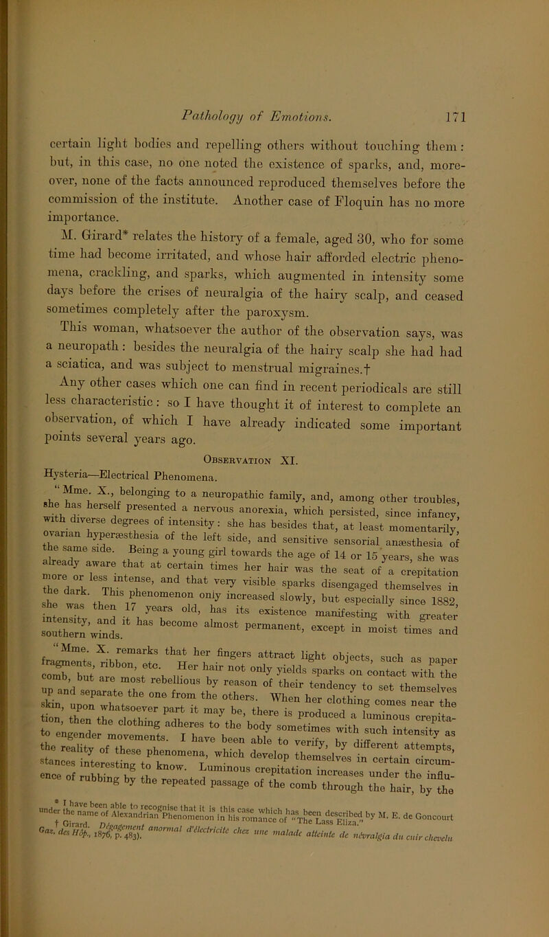 certain light bodies and repelling others without touching them : but, in this case, no one noted the existence of sparks, and, more- over, none of the facts announced reproduced themselves before the commission of the institute. Another case of Floquin has no more importance. M. Giiaid relates the history of a female, aged 30, who for some time had become irritated, and whose liair afforded electric pheno- mena, crackling, and sparks, which augmented in intensity some dajs before the crises of neuralgia of the hairy scalp, and ceased sometimes completely after the paroxysm. Ihis woman, whatsoever the author of the observation says, was a neuropath: besides the neuralgia of the hairy scalp she had had a sciatica, and was subject to menstrual migraines.t Any other cases which one can find in recent periodicals are still less characteristic : so I have thought it of interest to complete an observation, of which I have already indicated some important points several years ago. Observation XI. Hysteria—Electrical Phenomena. “Mme X. belonging to a neuropathic family, and, among other troubles she has herself presented a nervous anorexia, which ^rsisted, since infa„£ with diverse degrees of intensity: she has besides that, at least momentarily ovanan hypenesthesia of the left side, and sensitive sensorial anesthesia of the same side. Being a young girl towards the age of 14 or 15 years she was already aware that at certain times her hair was the seat ofTcrephatTon the'dark * Thi^X6’ ^ Sparks disenga§ed themselves in 1 wat\hen 17 n°? T* but eSPecia% since 1882, nL u J JJT 0 d’ haS lts existenc« manifesting with greater °ra° aW PCrm““t- m°‘st toes and fragments ^ibbTeS “h *7 lPinnupoPai'l'Vhe °ne fr°m the °therS- When her clotldnS comes neai thl tion’ then the^TlX there is Produced a luminous crepita- ence of rubbing by he renl't ^mm°US Tfation Creases under the influ- ubbmg by the repeated passage of the comb through the hair, by the under jhc^of Eto-• by E' dC Stffig ***** « « « rff ntiiralgia dw cuir chevehi