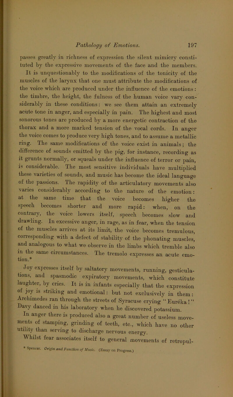 passes greatly in richness of expression the silent mimicry consti- tuted by the expressive movements of the face and the members. It is unquestionably to the modifications of the tonicity of the muscles of the larynx that one must attribute the modifications of the voice which are produced under the influence of the emotions: the timbre, the height, the fulness of the human voice vaiy con- siderably in these conditions: we see them attain an extremely acute tone in anger, and especially in pain. The highest and most sonorous tones are produced by a more energetic contraction of the thorax and a more marked tension of the vocal cords. In anger the voice comes to produce very high tones, and to assume a metallic ring. The same modifications of the voice exist in animals; the difference of sounds emitted by the pig, for instance, recording as it grunts normally, or squeals under the influence of terror or pain, is considerable. The most sensitive individuals have multiplied these varieties of sounds, and music has become the ideal language of the passions. The rapidity of the articulatory movements also varies considerably according to the nature of the emotion: at the same time that the voice becomes higher the speech becomes shorter and more rapid: when, on the contrary, the voice lowers itself, speech becomes slow and drawling. In excessive anger, in rage, as in fear, when the tension of the muscles arrives at its limit, the voice becomes tremulous, corresponding with a defect of stability of the phonating muscles, and analogous to what we observe in the limbs which tremble also in the same circumstances. The tremolo expresses an acute emo- tion.* Joy expresses itself by saltatory movements, running, gesticula- tions, and spasmodic expiratory movements, which constitute laughter, by cries. It is in infants especially that the expression of joy is striking and emotional: but not exclusively in them : Archimedes ran through the streets of Syracuse crying “Eureka ! ’’ Davy danced in his laboratory when he discovered potassium. In anger there is produced also a great number of useless move- ments of stamping, grinding of teeth, etc., which have no other utility than serving to discharge nervous energy. Whilst fear associates itself to general movements of retropul- * Spencer. Origin ami Function of Music. (Essay on Progress.)