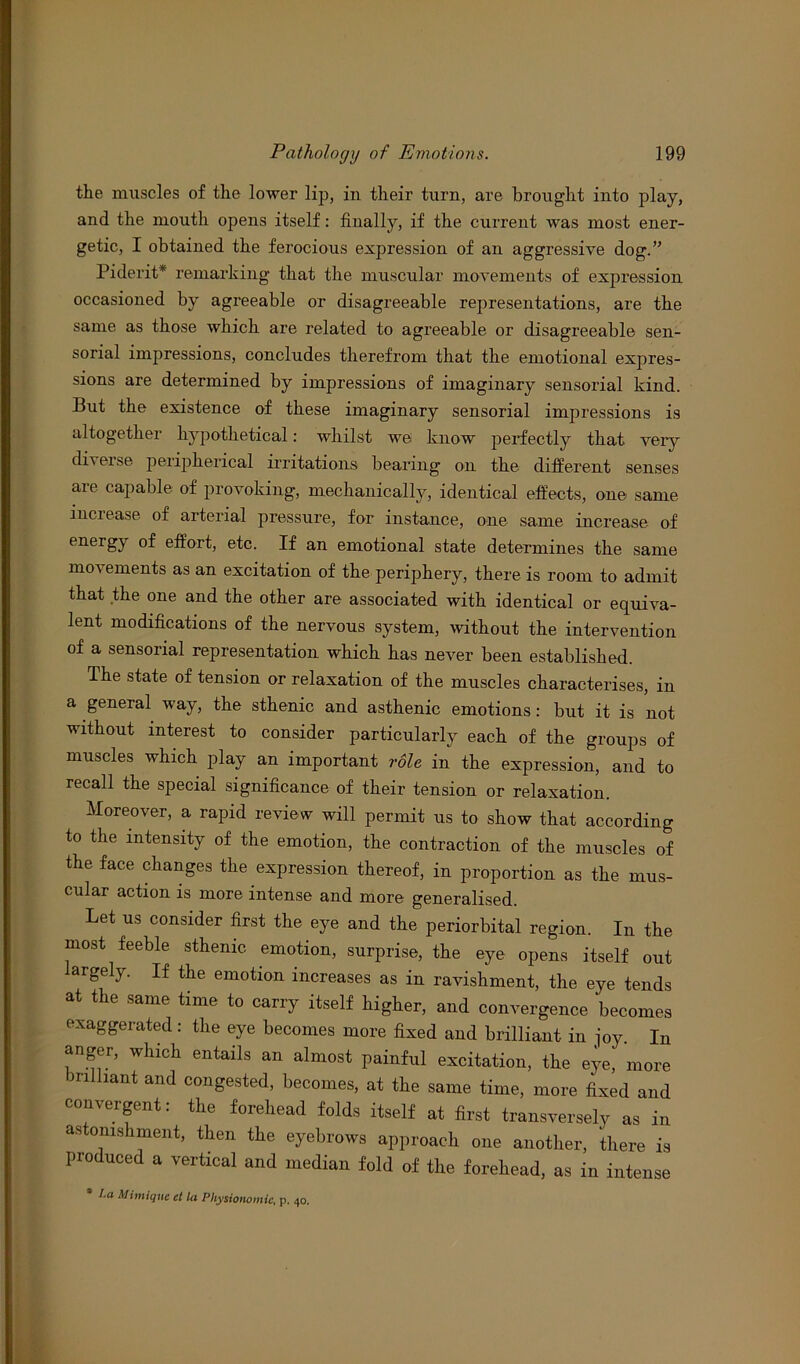 the muscles of the lower lip, in their turn, are brought into play, and the mouth opens itself: finally, if the current was most ener- getic, I obtained the ferocious expression of an aggressive dog.” Piderit* remarking that the muscular movements of expression occasioned by agreeable or disagreeable representations, are the same as those which are related to agreeable or disagreeable sen- sorial impressions, concludes therefrom that the emotional expres- sions are determined by impressions of imaginary sensorial kind. But the existence of these imaginary sensorial impressions is altogether hypothetical: whilst we know perfectly that veiy diveise peripherical irritations bearing on the different senses aie cap aide of provoking, mechanically, identical effects, one same increase of arterial pressure, for instance, one same increase of energy of effort, etc. If an emotional state determines the same movements as an excitation of the periphery, there is room to admit that the one and the other are associated with identical or equiva- lent modifications of the nervous system, without the intervention of a sensorial representation which has never been established. The state of tension or relaxation of the muscles characterises, in a general way, the sthenic and asthenic emotions: but it is not without interest to consider particularly each of the groups of muscles which play an important role in the expression, and to recall the special significance of their tension or relaxation. Moreover, a rapid review will permit us to show that according to the intensity of the emotion, the contraction of the muscles of the face changes the expression thereof, in proportion as the mus- cular action is more intense and more generalised. Let us consider first the eye and the periorbital region. In the most feeble sthenic emotion, surprise, the eye opens itself out argely. If the emotion increases as in ravishment, the eye tends at the same time to carry itself higher, and convergence becomes exaggerated: the eye becomes more fixed and brilliant in joy. In anger, which entails an almost painful excitation, the eye, more nlhant and congested, becomes, at the same time, more fixed and convergent: the forehead folds itself at first transversely as in as omshment, then the eyebrows approach one another, there is produced a vertical and median fold of the forehead, as in intense * I.a Mimiquc ct la Physionomic, p. 40.