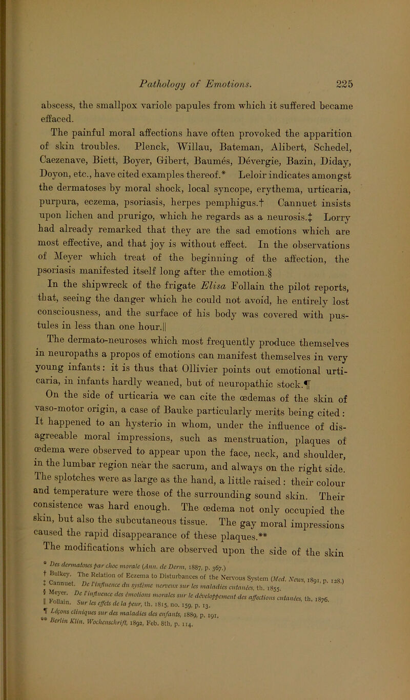 abscess, the smallpox variole papules from which it suffered became effaced. The painful moral affections have often provoked the apparition of skin troubles. Plenck, Willau, Bateman, Alibert, Schedel, Caezenave, Biett, Boyer, Gibert, Baumes, Devergie, Bazin, Diday, Doyon, etc., have cited examples thereof A Leloir indicates amongst the dermatoses by moral shock, local syncope, erythema, urticaria, purpura, eczema, psoriasis, herpes pemphigus.! Cannuet insists upon lichen and prurigo-, which he regards as a neurosis.! Lorry had already remarked that they are the sad emotions which are most effective, and that joy is without effect. In the observations of Meyer which treat of the beginning of the affection, the psoriasis manifested itself long after the emotion.§ In the shipwreck of the frigate Elisa Follain the pilot reports, tL at, seeing the danger which he could not avoid, he entirely lost consciousness, and the surface of his body was covered with pus- tules in less than one hour.|| The dermato-neuroses which most frequently produce themselves m neuropaths a propos of emotions can manifest themselves in very young infants: it is thus that Ollivier points out emotional urti- caria, in infants hardly weaned, but of neuropathic stock. On the side of urticaria we can cite the oedemas of the skin of vaso-motor origin, a case of Bauke particularly merits being cited: It happened to an hysterio in whom, under the influence of dis- agreeable moral impressions, such as menstruation, plaques of oedema were observed to appear upon the face, neck, and shoulder, m the lumbar region near the sacrum, and always on the right side. The splotches were as large as the hand, a little raised : their colour and temperature were those of the surrounding sound skin. Tlieir consistence was hard enough. The oedema not only occupied the skin, but also the subcutaneous tissue. The gay moral impressions caused the rapid disappearance of these plaques.** I he modifications which are observed upon the side of the skin dermatoses far choc morale (Ann. dc Derm, 1887, P- 367.) t Bulkey. The Relation of Eczema to Disturbances of the Nervous System (Med. News, 180,, I2» , + Cannuet. Dc l'influence da systemc nerveux sur les maladies cutaiUcs, th. 1855. § Meyer. Dc l’influence des Emotions morales sur le dtvchpficmcnt dcs affections a, tan its, th. 1876 II rollain. Sur les effets dc la fair, th. 1815, no. 159, p. 13. ' ‘ T Lifons cliniqucs sur des maladies dcs enfants, 1889, p. 191. 69 Berlin Klin. Wochcnschrift, 1892, Feb. 8th, p, 114.