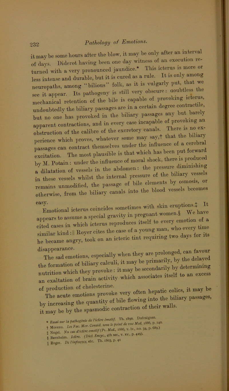 it may be some hours after the blow, it may he only after an interval of liars Diderot having been one day witness of an execution re- turned with a very pronounced jaundice * This icterus is more or less intense and durable, but it is cured as a rule. It is only among neuropaths, among “bilious folk, as it is vulgarly I™*’ *bat  see it appear. Its pathogeny is still very obscure: uoubtless mechanical retention of the bile is capable of provoking icterus, undoubtedly the biliary passages are in a certain degree contrary but no one has provoked in the biliary passages any but barely apparent contractions, and in every case incapable of provoking an obstruction of the calibre of the excretory canals+ ThereJ no ex- perience which proves, whatever some may say.t that the bil a y passages can contract themselves under the influence of a cerebral excitation The most plausible is that which has been put forward by M Potain: under the influence of moral shock, there is produced a dilatation of vessels in the abdomen: the pressure diminishing in these vessels whilst the internal pressure of the biliaiy vesse s remahis unmodified, the passage of bile elements by osmosis o otherwise, from the biliaiy canals into the bloo vesse » easy Emotional icterus coincides sometimes with skin eruptions. It appearsdo assume a special gravity in pregnant women.! be have cL cases in which icterus reproduces itself to every emotion of a dvoder kind: II Itoyer cites the case of a young man, who every time he angry, took on an icteric tint repairing two days for its ^Tad emotions, especially when they are prolonged, ^ favour the formation of biliary calculi, it may be P™“  nutrition which they provoke: it may be secondarily by g an exaltation of brain activity which associates it may be by the spasmodic contraction of their walls. § Bernhelm. Idirc. (Diet. Encyc., 4th ser., v. *v.. p. 4*9). || Roj-c. DC I'in/UHIKf, etc' Th. 1803, p. 41