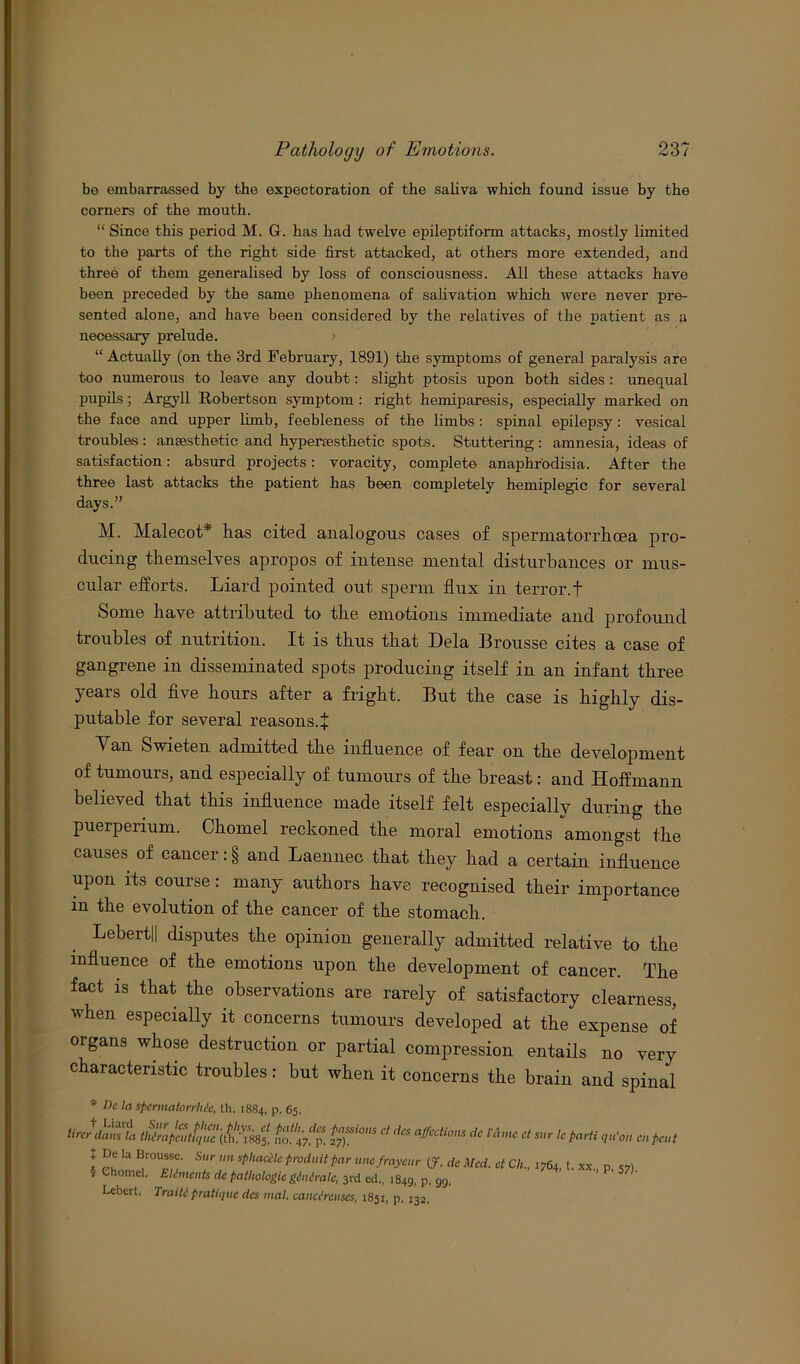 bo embarrassed by the expectoration of the saliva which found issue by the corners of the mouth. “ Since this period M. G. has had twelve epileptiform attacks, mostly limited to the parts of the right side first attacked, at others more extended, and three of them generalised by loss of consciousness. All these attacks have been preceded by the same phenomena of salivation which were never pre- sented alone, and have been considered by the relatives of the patient as a necessary prelude. “Actually (on the 3rd February, 1891) the symptoms of general paralysis are too numerous to leave any doubt: slight ptosis upon both sides : unequal pupils; Argyll Robertson symptom : right hemiparesis, especially marked on the face and upper limb, feebleness of the limbs: spinal epilepsy : vesical troubles : anaesthetic and hypersesthetic spots. Stuttering : amnesia, ideas of satisfaction: absurd projects: voracity, complete anaphr'odisia. After the three last attacks the patient has been completely hemiplegic for several days.” M. Malecot* lias cited analogous cases of spermatorrhoea pro- ducing themselves apropos of intense mental disturbances or mus- cular efforts. Liard pointed out sperm flux in terror.f Some have attributed to the emotions immediate and profound troubles of nutrition. It is thus that Dela Brousse cites a case of gangrene in disseminated spots producing itself in an infant three years old five hours after a fright. But the case is highly dis- putable for several reasons.^ Yan Swieten admitted the influence of fear on the development of tumours, and especially of tumours of the breast: and Hoffmann believed that this influence made itself felt especially during the puerperium. Chomel reckoned the moral emotions amongst the causes of cancer: § and Laennec that they had a certain influence upon its course: many authors have recognised their importance in the evolution of the cancer of the stomach. Lebertll disputes the opinion generally admitted relative to the influence of the emotions upon the development of cancer. The fact is that the observations are rarely of satisfactory clearness, when especially it concerns tumours developed at the expense of organs whose destruction or partial compression entails no very characteristic troubles: but when it concerns the brain and spinal * Dc la spermatorrhie, th. 1884, p. 65. tlrJdanlt no.Vp! ^ dC l’AtC Ct s'' le , ficut * De la Brousse' Sur nn sphaccle prod,lit par me frayeur (?. dc Med. et Ch., 5 Chomel. Eliments dc pathologicgiitirale, 3rd ed„ 1849, P- 99. Lebcrt. Traiti pratique dcs mat. canci'renscs, 1851, p. 132. 1764, t. xx., p. 57).