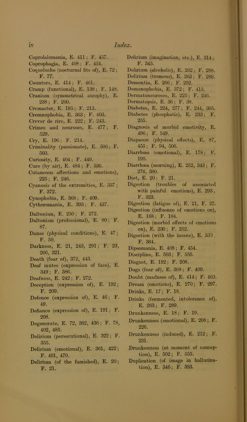 Coprolalomania, E. 411; F. 457. Coprophagia, E. 408; F. 454. Coqueluche (nocturnal fits of), E. 72 ; F. 77. Counters, E. 414; F. 4G1. Cramp (functional), E. 138; F. 148. Cranium (symmetrical atrophy), E. 238; F. 260. Cremaster, E. 195; F. 213. Cremnophobia, E. 363; F. 403. Crever de rire, E. 222; F. 243. Crimes and neuroses, E. 477; F. 529. Cry, E. 196; F. 214. Criminality (passionate), E. 506; F. 560. Curiosity, E. 404; F. 449. Cure (by air), E. 484; F. 536. Cutaneous affections and emotions), 225; F. 246. Cyanosis of the extremities, E. 337; F. 372. Cynophobia, E. 368; F. 409. Cytheromania, E. 393; F. 437. Daltonism, E. 250; F. 272. Daltonism (professional), E. 80; F. 87. Danse (physical conditions), E. 47; F. 50. Darkness, E. 21, 243, 291; F. 23, 266, 321. Death (fear of), 372, 443. Deaf mutes (expression of face), E. 349; F. 386. Deafness, E. 242; F. 272. Deception (expression of), E. 192; F, 209. Defence (expression of), E. 46; F. 49. Defiance (expression of), E. 191; F. 208. Degenerate, E. 72, 362, 436; F. 78, 402, 485. Delirium (persecutional), E. 322; F. 355. Delirium (emotional), E. 361, 422; F. 401, 470. Delirium (of the famished), E. 20; F. 21. Delirium (imagination, etc.), E. 314; F. 345. Delirium (alcoholic), E. 262; F. 288. Delirium (tremens), E. 263; F. 289. Dementia, E. 266; F. 292. Demonophobia, E. 372; F. 413. Dermatoneuroses, E. 225; F. 246. Dermatopsis, E. 36; F. 38. Diabetes, E. 224, 277; F. 244, 305. Diabetes (phosphatic), E. 233; F. 255. Diagnosis of morbid emotivity, E. 496; F. 549. Diapason (physical effects), E. 87, 455; F. 94, 506. Diarrhoea (emotional), E. 178; F. 195. Diarrhoea (morning), E. 252, 343; F. 276, 380. Diet, E. 20; F. 21. Digestion (troubles of associated with painful emotions), E. 293 , F. 323. Digestion (fatigue of), E. 21, F. 22. Digestion (influence of emotions on), E. 168; F. 184. Digestion (morbid effects of emotions on), E. 230; F. 252. Digestion (with the insane), E. 330.. F. 364. Dipsomania, E. 408; F. 454. Discipline, E. 503; F. 556. Disgust, E. 192; F. 208. Dogs (fear of), E. 368; F. 409. Doubt (madness of), E. 414; F. 469. Dream (emotions), E. 270; F. 297. Drinks, E. 17; F. 18. Drinks (fermented, intolerance of), E. 263; F. 289. Drunkenness, E. 18; F. 19. Drunkenness (emotional), E. 208; F. 226. Drunkenness (induced), E. 212; F. 231. Drunkenness (at moment of concep- tion), E. 502; F. 555. Duplication (of image in hallucina- tion), E. 346; F. 383.