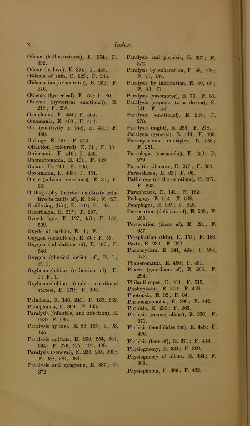 Odour (hallucinations), E. 354; F. 392. Odour (in love), E. 394; F. 438. (Edema of skin, E. 225; F. 24G. (Edema (angio-neurotic), E. 252; F. 276. (Edema (hysterical), E. 75; F. 80. (Edema (hysterical emotional), E. 218; F. 238. Oicophobia, E. 364; F. 404. Oinomania, E. 408; F. 454. Old (emotivity of the), E. 431; F. 480. Old age, E. 451; F. 502. Olfaction (coloured), E. 31; F. 33. Oniomania, E. 410; F. 456. Onomatomania, E. 404; F. 449. Opium, E. 243; F. 266. Opsomania, E. 408; F. 454. Optic (galvano reactions), E. 31; F. 36. Orthography (morbid emotivity rela- tive to faults of), E. 384; F. 427. Oscillating (life), E. 149; F. 163. Otorrhagia, E. 217; F. 237. Over-fatigue, E. 127, 451; F. 136, 502. Oxyde of carbon, E. 4; F. 4. Oxygen (default of), E. 50; F. 53. Oxygen (inhalations of), E. 490; F. 543. Oxygen (physical action of), E. 1; F. 1. Oxyhemoglobine (reduction of), E. 1; F. 1. Oxyhemoglobine (under emotional states), E. 179; F. 196. Paludism, E. 146, 240; F. 158, 262. Panophobia, E. 399; F. 433. Paralysis (infantile, and infection), E. 243; F. 266. Paralysis by idea, E. 86, 135; F. 93, 145. Paralysis agitans, E. 253, 254, 381, 394; F. 276, 277, 424, 438. Paralysis (general), E. 236, 258, 260; F. 258, 284, 286. Paralysis and gangrene, E. 337; F. 372. Paralysis and phthisis, E. 337; F. 372. Paralysis by exhaustion, E. 68, 128; F. 71, 137. Paralysis by inirritation, E. 40, 68; F. 43, 71. Paralysis (vasomotor), E. 75; F. 80. Paralysis (sequent- to a dream), E. 141; F. 152. Paralysis (emotional), E. 249; F. 273. Paralysis (night), E. 255; F. 278. Paralysis (general), E. 449; F. 499. Paramyoclonus multiplex, E. 258; F. 281. Paraplegia (spasmodic), E. 256; F. 279. Parasitic ailments, E. 277; F. 304. Parsesthesia, E. 62; F. 66. Pathology (of the emotions), E. 205; F. 223. Paraphrasis, E. 141; F. 152. Pedagogy, E. 514; F. 568. Pemphigus, E. 225; F. 246. Persecution (delirium of), E. 233; F. 255. Persecution (ideas of), E. 324; F. 357. Perspiration (skin), E. 154; F. 168. Peste, E. 239; F. 262. Phagocytism, E. 241, 424; F. 264, 472. Phaneromania, E. 406; F. 451. Phares (guardians of), E. 266; F. 294. Philanthropes, E. 464; F. 515. Pliobophobia, E. 376; F. 418. Photopsia, E. 32; F. 34. Phronemophobia, E. 398; F. 442. Phthisis, E. 239; F. 263. Phthisis (among aliens), E. 336; F. 371. Phthisis (candidates for), E. 448; F. 498. Phthisis (fear of), E. 371: F. 413. Physiognomy, E. 334; F. 369. Physiognomy of aliens, E. 334; F. ' 369. Physiophobia, E. 389; F. 432.