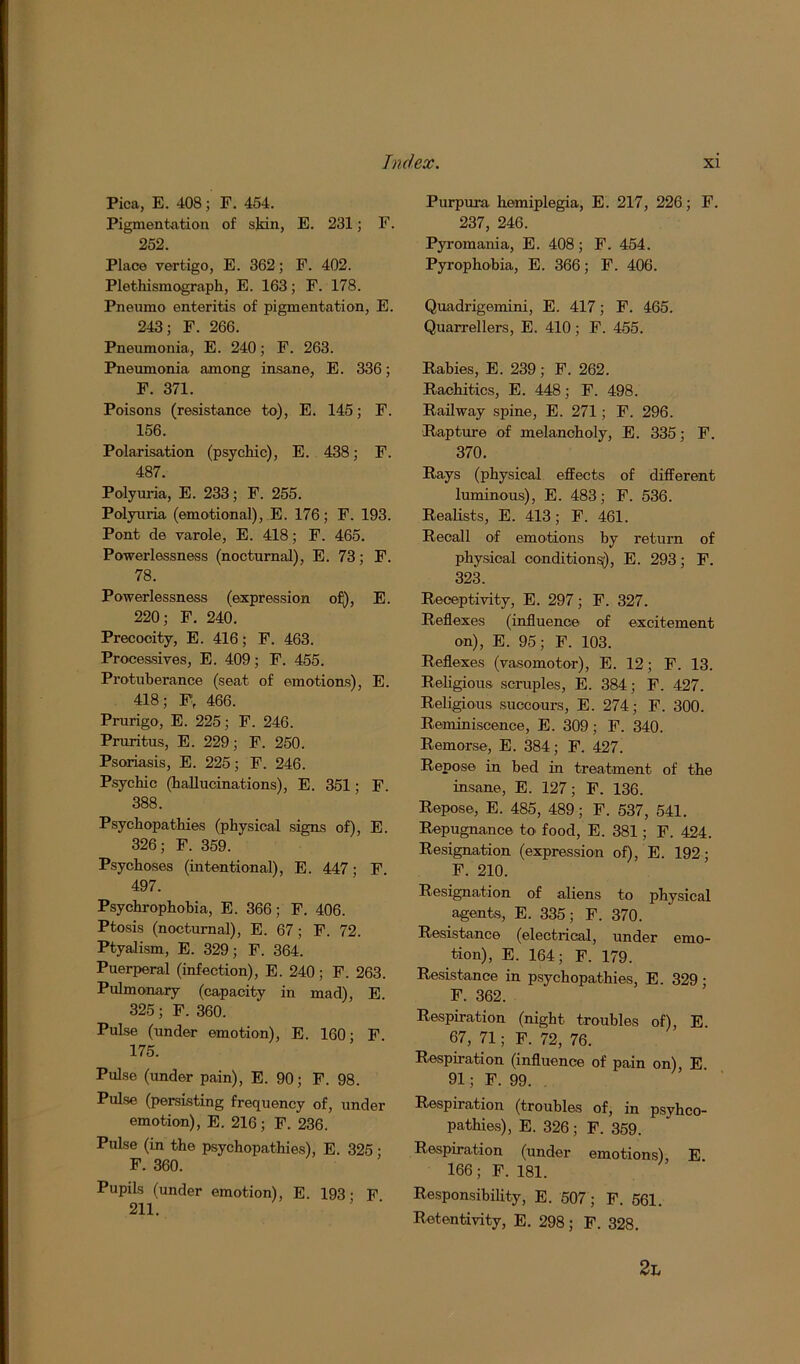 Pica, E. 408; F. 454. Pigmentation of skin, E. 231; F. 252. Place vertigo, E. 362; F. 402. Plethismograph, E. 163; F. 178. Pneumo enteritis of pigmentation, E. 243; F. 266. Pneumonia, E. 240; F. 263. Pneumonia among insane, E. 336; F. 371. Poisons (resistance to), E. 145; F. 156. Polarisation (psycliic), E. 438; F. 487. Polyuria, E. 233; F. 255. Polyuria (emotional), E. 176; F. 193. Pont de varole, E. 418; F. 465. Powerlessness (nocturnal), E. 73; F. 78. Powerlessness (expression of), E. 220; F. 240. Precocity, E. 416; F. 463. Processives, E. 409; F. 455. Protuberance (seat of emotions), E. 418; Fr 466. Prurigo, E. 225; F. 246. Pruritus, E. 229; F. 250. Psoriasis, E. 225; F. 246. Psycliic (hallucinations), E. 351; F. 388. Psychopathies (physical signs of), E. 326; F. 359. Psychoses (intentional), E. 447; F. 497. Psychrophohia, E. 366; F. 406. Ptosis (nocturnal), E. 67; F. 72. Ptyalism, E. 329; F. 364. Puerperal (infection), E. 240; F. 263. Pulmonary (capacity in mad), E. 325; F. 360. Pulse (under emotion), E. 160; F 175. Pulse (under pain), E. 90; F. 98. Pulse (persisting frequency of, under emotion), E. 216; F. 236. Pulse (in the psychopathies), E. 325 ■ F. 360. Pupils (under emotion), E. 193 • F 211. Purpura hemiplegia, E. 217, 226; F. 237, 246. Pyromania, E. 408; F. 454. Pyrophobia, E. 366; F. 406. Quadrigemini, E. 417; F. 465. Quarrellers, E. 410; F. 455. Rabies, E. 239; F. 262. Rachitics, E. 448; F. 498. Railway spine, E. 271; F. 296. Rapture of melancholy, E. 335; F. 370. Rays (physical effects of different luminous), E. 483; F. 536. Realists, E. 413; F. 461. Recall of emotions by return of physical condition^), E. 293; F. 323. Receptivity, E. 297; F. 327. Reflexes (influence of excitement on), E. 95; F. 103. Reflexes (vasomotor), E. 12; F. 13. Religious scruples, E. 384; F. 427. Religious succours, E. 274; F. 300. Reminiscence, E. 309; F. 340. Remorse, E. 384; F. 427. Repose in hed in treatment of the insane, E. 127; F. 136. Repose, E. 485, 489; F. 537, 541. Repugnance to food, E. 381; F. 424. Resignation (expression of), E. 192; F. 210. Resignation of aliens to physical agents, E. 335; F. 370. Resistance (electrical, under emo- tion), E. 164; F. 179. Resistance in psychopathies, E. 329; F. 362. Respiration (night troubles of), E. 67, 71; F. 72, 76. Respiration (influence of pain on) E 91; F. 99. Respiration (troubles of, in psyhco- pathies), E. 326 ; F. 359. Respiration (under emotions), E 166; F. 181. Responsibility, E. 507 ; F. 561. Retentivity, E. 298; F. 328. 2l