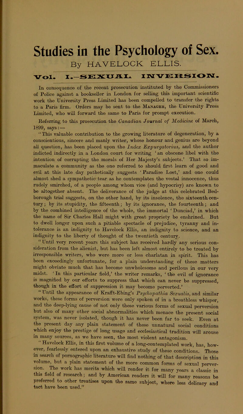 Studies in the Psychology of Sex. By HAVELOCK ELLIS. Vol. I.-SEXUAL INVERSION. In consequence of the recent prosecution instituted by the Commissioners of Police against a bookseller in London for selling this important scientific work the University Press Limited has been compelled to transfer the rights to a Paris firm. Orders may be sent to the Manager, the University Press Limited, who* will forward the same to* Paris for prompt execution. Referring to this prosecution the Canadian Journal of Medicine of March, 1899, says:— “ This valuable contribution to the growing literature of degeneration, by a conscientious, sincere and manly writer, whose honour and genius are beyond all question, has been placed upon the Index JExpurgatorius, and the author indicted indirectly in a London court for writing ‘ an obscene libel with the intention of corrupting the morals of Her Majesty’s subjects.’ That so im- maculate a community as the one referred to should first learn of good and evil at this late day pathetically suggests ‘ Paradise Lost,’ and one could almost shed a sympathetic-tear as he contemplates the vestal innocence, thus rudely smirched, of a people among whom vice (and hypocrisy) are known to be altogether absent. The deliverance of the judge at this celebrated Bed- borough trial suggests, on the other hand, by its insolence, the sixteenth cen- tury ; by its stupidity, the fifteenth; by its ignorance, the fourteenth; and by the combined intelligence of the whole, the immortal ‘ Dunciad,’ in which the name of Sir Charles Hall might with great propriety be enshrined. But to dwell longer upon such a pitiable spectacle of prejudice, tyranny and in- tolerance is an indignity to Havelock Ellis, an indignity to science, and an indignity to the liberty of thought of the twentieth century. “Until very recent years this subject has received hardly any serious con- sideration from the alienist, but has been left almost entirely to be treated by irresponsible writers, who were more or less charlatan in spirit. This has been exceedingly unfortunate, for a plain understanding of these matters might obviate much that has become unwholesome and perilous in our very midst. 1 In this particular field,’ the writer remarks, ‘ the evil of ignorance is magnified by our efforts to suppress that which can never be suppressed, though in the effort of suppression it may become perverted.’ Until the appearance of Krafft-Ebing’s Psychopathia Sexualis, and similar works, these forms of perversion were only spoken of in a breathless whisper, and the deep-lying cause of not only these various forms of sexual perversion but also of many other social abnormalities which menace the present social system, was never isolated, though it has never been far to seek. Even at the present day any plain statement of these unnatural social conditions which enjoy the prestige of long usage and ecclesiastical tradition will arouse in many sources, as we have seen, the most violent antagonism. “ Havelock Ellis, in this first volume of a long-contemplated work, has, how- ever, fearlessly entered upon an exhaustive study of these conditions. Those in search of pornographic literature will find nothing of that description in this volume, but a plain statement of the more common forms of sexual perver- sion. The work has merits which will render it for many years a classic in this field of research; and by American readers it will for many reasons be preferred to other treatises upon the same subject, where less delicacy and tact have been used.”