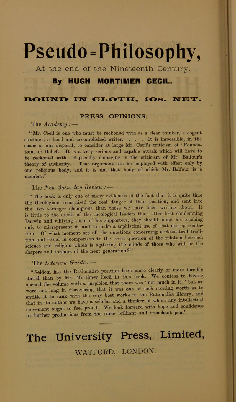 Pseudo ^Philosophy, At the end of the Nineteenth Century. By HUGH MORTIMER CECIL. BOUND IN CLOTH, lOs. NET. PRESS OPINIONS. Tlie Academy: — “ Mr. Cecil is one who must be reckoned with as a clear thinker, a cogent reasoner, a lucid and accomplished writer. ... It is impossible, in the space at our disposal, to consider at large Mr. Cecil’s criticism of ‘ Founda- tions of Belief.’ It is a very serious and capable attack which will have to bo reckoned with. Especially damaging is the criticism of Mr. Balfour’s theory of authority. That argument can be employed with effect only by one religious body, and it is not that body of which Mr. Balfour is a member.” The New Saturday Review : — “ The book is only one of many evidences of the fact that it is quite tune the theologians recognised the real danger of their position, and sent into the lists stronger champions than those we have been writing about. It is little to the credit of the theological leaders that, after first condemning Darwin and vilifying some of his supporters, they should adopt his teaching only to misrepresent it, and to make a sophistical use of that misrepresenta- tion. Of what moment are all the questions concerning ecclesiastical tradi- tion and ritual in comparison to the great question of the relation between science and religion which is agitating the minds of those who will be tbe shapers and formers of the next generation ? ” The Literary Guide : — “ Seldom has the Rationalist position been more clearly or more forcibly stated than by Mr. Mortimer Cecil in this book. We confess to having opened the volume with a suspicion that there was ‘ not much in it; ’ but we were not long in discovering that it was one of such sterling worth as to entitle it to rank with the very best works in the Rationalist library, and that in its author we have a scholar and a thinker of whom any intellectual movement ought to feel proud. We look forward with hope and confidence to further productions from the same brilliant and trenchant pen.” The University Press, Limited, WATFORD, LONDON.