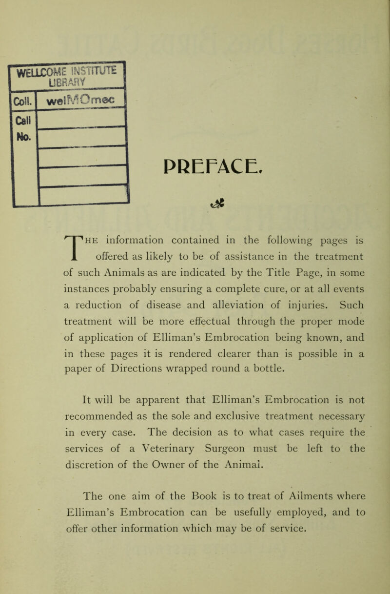 PREFACE. The information contained in the following pages is offered as likely to be of assistance in the treatment of such Animals as are indicated by the Title Page, in some instances probably ensuring a complete cure, or at all events a reduction of disease and alleviation of injuries. Such treatment will be more effectual through the proper mode of application of Elliman’s Embrocation being known, and in these pages it is rendered clearer than is possible in a paper of Directions wrapped round a bottle. It will be apparent that Elliman’s Embrocation is not recommended as the sole and exclusive treatment necessary in every case. The decision as to what cases require the services of a Veterinary Surgeon must be left to the discretion of the Owner of the Animal. The one aim of the Book is to treat of Ailments where Elliman’s Embrocation can be usefully employed, and to offer other information which may be of service. WELLCOME INSTITUTE LIBRARY Coll. weiMOmee Call No.