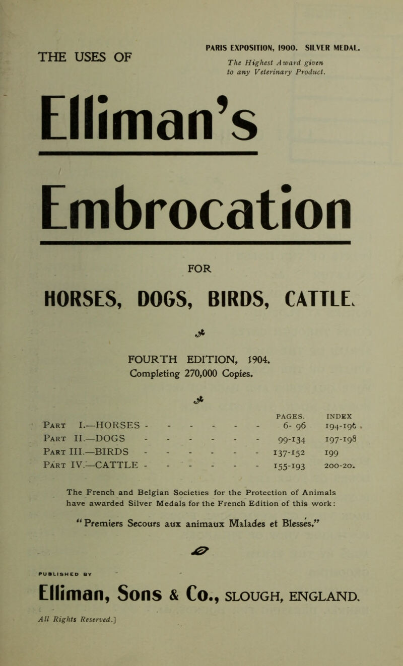 THE USES OF PARIS EXPOSITION, 1900. SILVER MEDAL. The Highest Award given to any Veterinary Product. Elliman’s Embrocation FOR HORSES, DOGS, BIRDS, CATTLE. FOURTH EDITION, 1904. Completing 270,000 Copies. Part I.—HORSES - Part II.—DOGS Part III.—BIRDS - Part IV.—CATTLE - PAGES. INDEX 6- 96 194-196 . 99-I34 I97-I98 I37'I52 199 I55_I93 200-20^ The French and Belgian Societies for the Protection of Animals have awarded Silver Medals for the French Edition of this work: ** Premiers Secours aux animaux Malades et Blesses. Elliman, Sons & Co., slough, England.