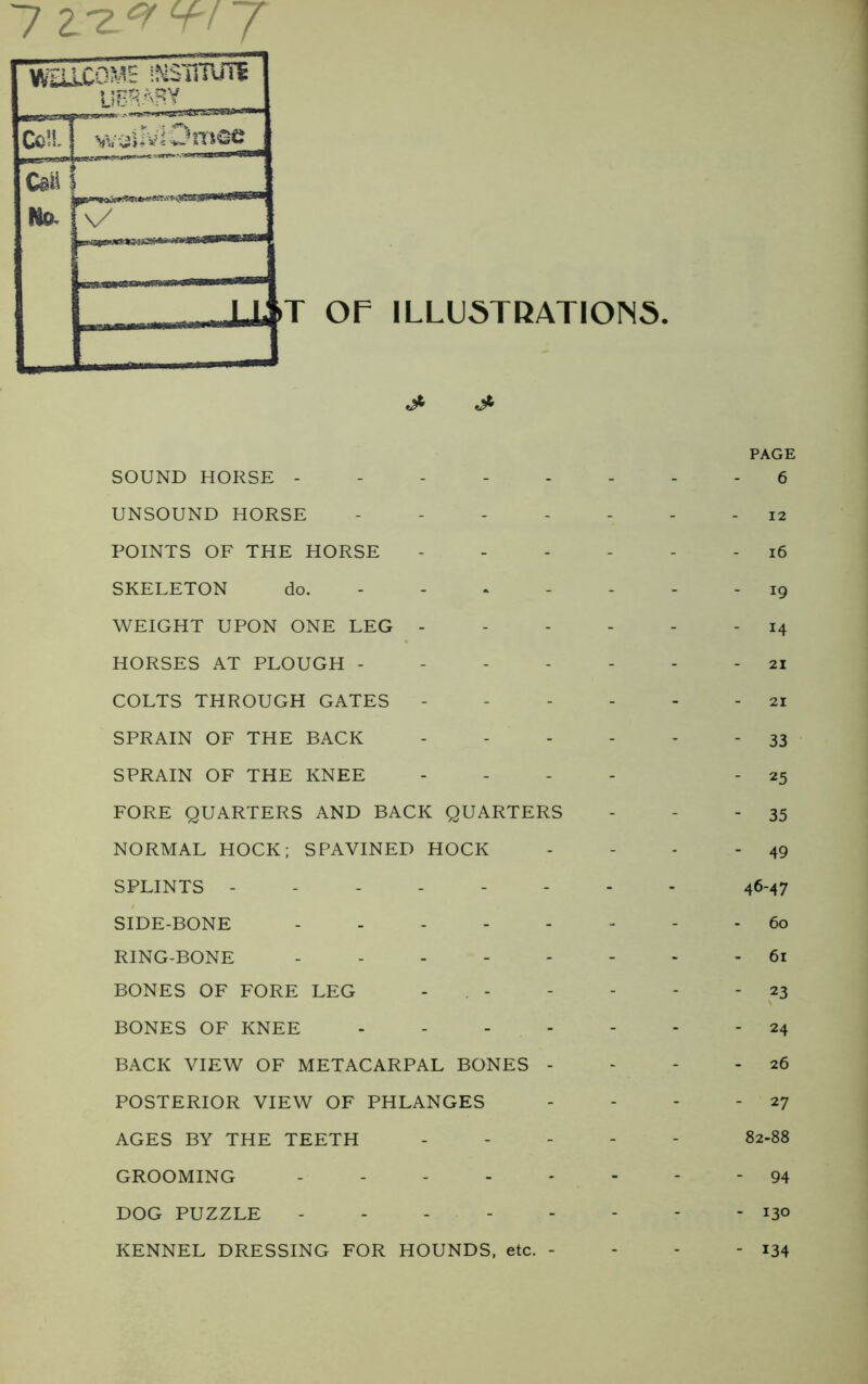 7 2/z.* W 7 OF ILLUSTRATIONS. PAGE SOUND HORSE - 6 UNSOUND HORSE ------- 12 POINTS OF THE HORSE ------ 16 SKELETON do. ------- 19 WEIGHT UPON ONE LEG - 14 HORSES AT PLOUGH ------- 21 COLTS THROUGH GATES ------ 21 SPRAIN OF THE BACK ------ 33 SPRAIN OF THE KNEE - - - - 25 FORE QUARTERS AND BACK QUARTERS - - - 35 NORMAL HOCK; SPAVINED HOCK - - - - 49 SPLINTS -------- 46-47 SIDE-BONE 60 RING-BONE 61 BONES OF FORE LEG ------ 23 BONES OF KNEE 24 BACK VIEW OF METACARPAL BONES - - - - 26 POSTERIOR VIEW OF PHLANGES - - - - 27 AGES BY THE TEETH - - - 82-88 GROOMING - . 94 DOG PUZZLE 130 KENNEL DRESSING FOR HOUNDS, etc. - - - - 134