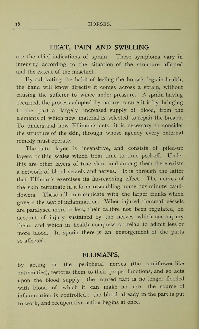 HEAT, PAIN AND SWELLING are the chief indications of sprain. These symptoms vary in intensity according to the situation of the structure affected and the extent of the mischief. By cultivating the habit of feeling the horse’s legs in health, the hand will know directly it comes across a sprain, without causing the sufferer to wince under pressure. A sprain having occurred, the process adopted by nature to cure it is by bringing to the part a largely increased supply of blood, from the elements of which new material is selected to repair the breach. To understand how Elliman’s acts, it is necessary to consider the structure of the skin, through whose agency every external remedy must operate. The outer layer is insensitive, and consists of piled-up layers or thin scales which from time to time peel off. Under this are other layers of true skin, and among them there exists a network of blood vessels and nerves. It is through the latter that Elliman’s exercises its far-reaching effect. The nerves of the skin terminate in a form resembling numerous minute cauli- flowers. These all communicate with the larger trunks which govern the seat of inflammation. When injured, the small vessels are paralysed more or less, their calibre not been regulated, on account of injury sustained by the nerves which accompany them, and which in health compress or relax to admit less or more blood. In sprain there is an engorgement of the parts so affected. ELLIMAN'S, by acting on the peripheral nerves (the cauliflower-like extremities), restores them to their proper functions, and so acts upon the blood supply; the injured part is no longer flooded with blood of which it can make no use; the source of inflammation is controlled ; the blood already in the part is put to work, and recuperative action begins at once.