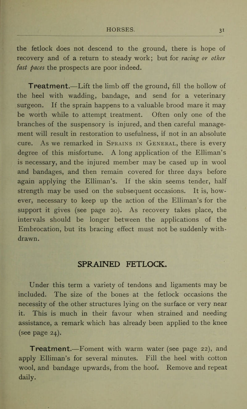the fetlock does not descend to the ground, there is hope of recovery and of a return to steady work; but for racing or other fast paces the prospects are poor indeed. Treatment.—Lift the limb off the ground, fill the hollow of the heel with wadding, bandage, and send for a veterinary surgeon. If the sprain happens to a valuable brood mare it may be worth while to attempt treatment. Often only one of the branches of the suspensory is injured, and then careful manage- ment will result in restoration to usefulness, if not in an absolute cure. As we remarked in Sprains in General, there is every degree of this misfortune. A long application of the Elliman’s is necessary, and the injured member may be cased up in wool and bandages, and then remain covered for three days before again applying the Elliman’s. If the skin seems tender, half strength may be used on the subsequent occasions. It is, how- ever, necessary to keep up the action of the Elliman’s for the support it gives (see page 20). As recovery takes place, the intervals should be longer between the applications of the Embrocation, but its bracing effect must not be suddenly with- drawn. SPRAINED FETLOCK. Under this term a variety of tendons and ligaments may be included. The size of the bones at the fetlock occasions the necessity of the other structures lying on the surface or very near it. This is much in their favour when strained and needing assistance, a remark which has already been applied to the knee (see page 24). Treatment.—Foment with warm water (see page 22), and apply Elliman’s for several minutes. Fill the heel with cotton wool, and bandage upwards, from the hoof. Remove and repeat daily.