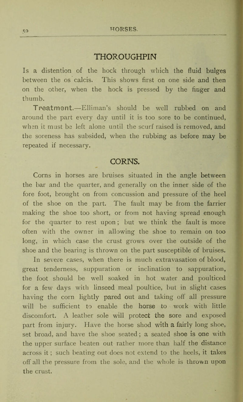 5° THOROUGHPIN Is a distention of the hock through which the fluid bulges between the os calcis. This shows first on one side and then on the other, when the hock is pressed by the finger and thumb. Treatment.—Elliman’s should be well rubbed on and around the part every day until it is too sore to be continued, when it must be left alone until the scurf raised is removed, and the soreness has subsided, when the rubbing as before may be repeated if necessary. CORNS* Corns in horses are bruises situated in the angle between the bar and the quarter, and generally on the inner side of the fore foot, brought on from concussion and pressure of the heel of the shoe on the part. The fault may be from the farrier making the shoe too short, or from not having spread enough for the quarter to rest upon; but we think the fault is more often with the owner in allowing the shoe to remain on too long, in which case the crust grows over the outside of the shoe and the bearing is thrown on the part susceptible of bruises. In severe cases, when there is much extravasation of blood, great tenderness, suppuration or inclination to sappuration, the foot should be well soaked in hot water and poulticed for a few days with linseed meal poultice, but in slight cases having the corn lightly pared out and taking off all pressure will be sufficient to enable the horse to work with little discomfort. A leather sole will protect the sore and exposed part from injury. Have the horse shod with a fairly long shoe, set broad, and have the shoe seated ; a seated shoe is one with the upper surface beaten out rather more than half the distance across it; such beating out does not extend to the heels, it takes off all the pressure from the sole, and the whole is thrown upon the crust.
