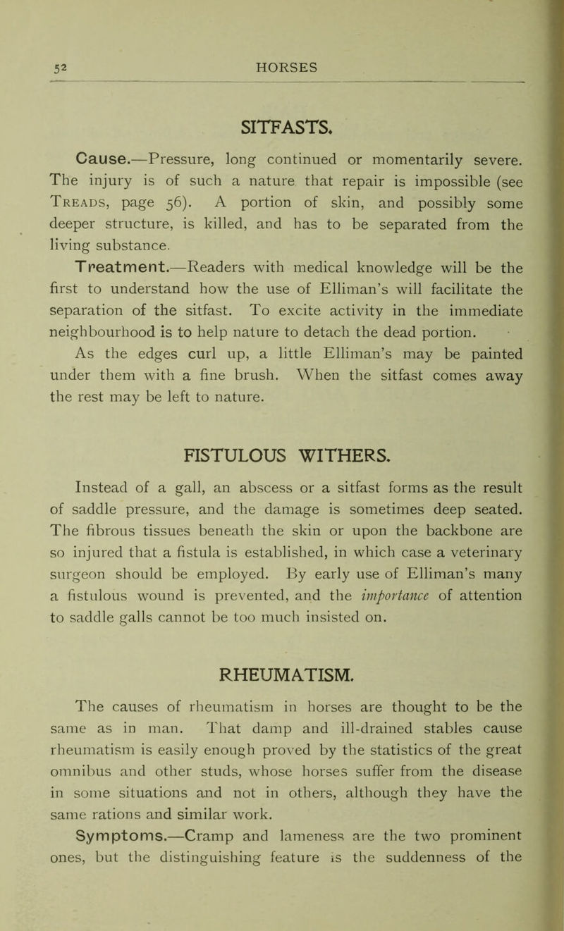 SITFASTS* Cause.—Pressure, long continued or momentarily severe. The injury is of such a nature that repair is impossible (see Treads, page 56). A portion of skin, and possibly some deeper structure, is killed, and has to be separated from the living substance. Treatment.—Readers with medical knowledge will be the first to understand how the use of Elliman’s will facilitate the separation of the sitfast. To excite activity in the immediate neighbourhood is to help nature to detach the dead portion. As the edges curl up, a little Elliman’s may be painted under them with a fine brush. When the sitfast comes away the rest may be left to nature. FISTULOUS WITHERS. Instead of a gall, an abscess or a sitfast forms as the result of saddle pressure, and the damage is sometimes deep seated. The fibrous tissues beneath the skin or upon the backbone are so injured that a fistula is established, in which case a veterinary surgeon should be employed. By early use of Elliman’s many a fistulous wound is prevented, and the importance of attention to saddle galls cannot be too much insisted on. RHEUMATISM. The causes of rheumatism in horses are thought to be the same as in man. That damp and ill-drained stables cause rheumatism is easily enough proved by the statistics of the great omnibus and other studs, whose horses suffer from the disease in some situations and not in others, although they have the same rations and similar work. Symptoms.—Cramp and lameness are the two prominent ones, but the distinguishing feature is the suddenness of the