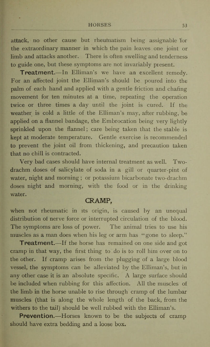 attack, no other cause but rheufnatism being assignable ‘for the extraordinary manner in which the pain leaves one joint or limb and attacks another. There is often swelling and tenderness to guide one, but these symptoms are not invariably piesent. Treatment.—In Elliman’s we have an excellent remedy. For an affected joint the Elliman’s should be poured into the palm of each hand and applied with a gentle friction and chafing movement for ten minutes at a time, repeating the operation twice or three times a day until the joint is cured. If the weather is cold a little of the Elliman’s may, after rubbing, be applied on a flannel bandage, the Embrocation being very lightly sprinkled upon the flannel; care being taken that the stable is kept at moderate temperature. Gentle exercise is recommended to prevent the joint oil from thickening, and precaution taken that no chill is contracted. Very bad cases should have internal treatment as well. Two- drachm doses of salicylate of soda in a gill or quarter-pint of water, night and morning; or potassium bicarbonate two-drachm doses night and morning, with the food or in the drinking water. CRAMP, when not rheumatic in its origin, is caused by an unequal distribution of nerve force or interrupted circulation of the blood. The symptoms are loss of power. The animal tries to use his muscles as a man does when his leg or arm has “gone to sleep.” Treatment.—If the horse has remained on one side and got cramp in that way, the first thing to do is to roll him over on to the other. If cramp arises from the plugging of a large blood vessel, the symptoms can be alleviated by the Elliman’s, but in any other case it is an absolute specific. A large surface should be included when rubbing for this affection. All the muscles of the limb in the horse unable to rise through cramp of the lumbar muscles (that is along the whole length of the back, from the withers to the tail) should be well rubbed with the Elliman’s. Prevention.—Horses known to be the subjects of cramp should have extra bedding and a loose box.