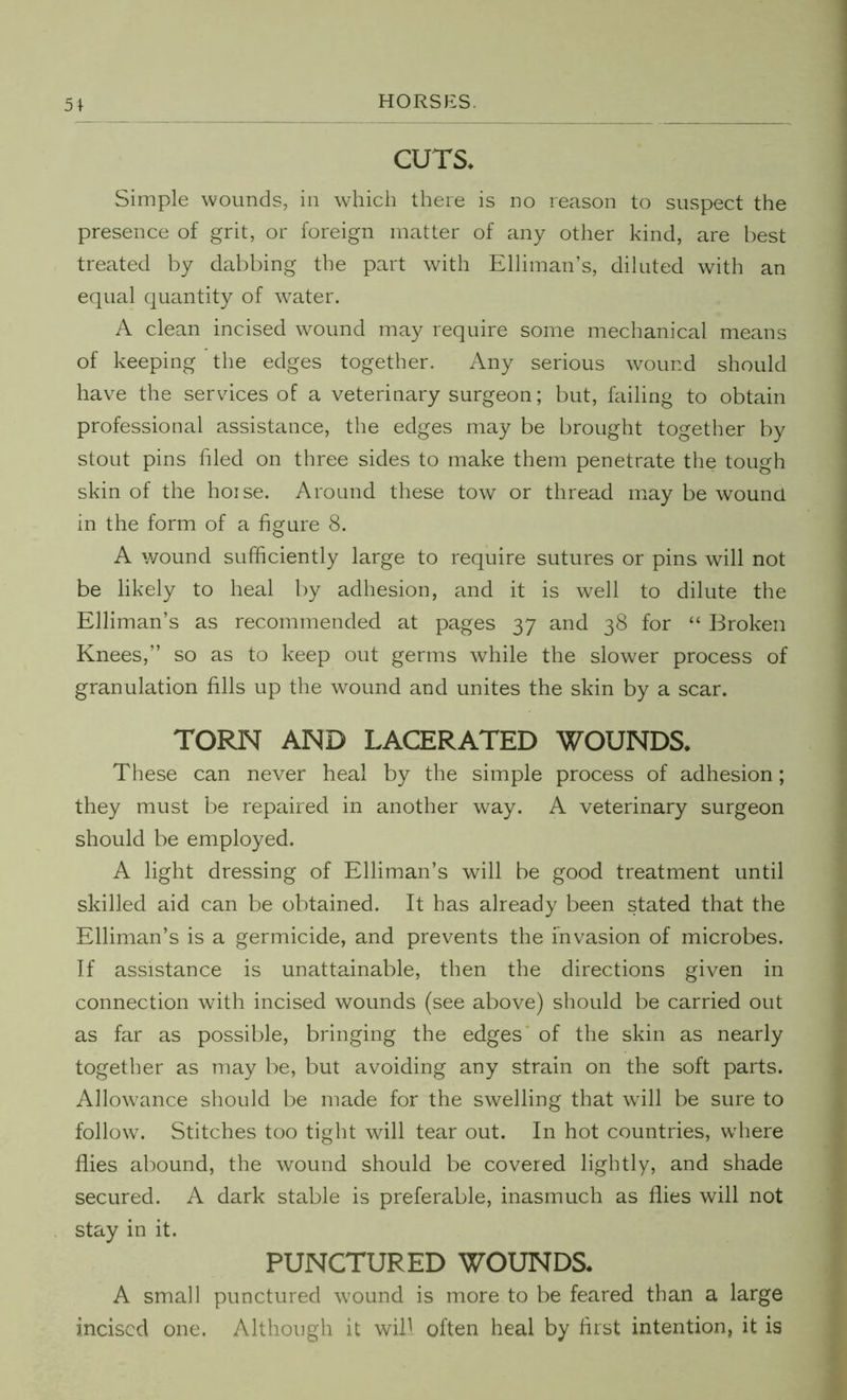CUTS* Simple wounds, in which there is no reason to suspect the presence of grit, or foreign matter of any other kind, are best treated by dabbing the part with Elliman’s, diluted with an equal quantity of water. A clean incised wound may require some mechanical means of keeping the edges together. Any serious wound should have the services of a veterinary surgeon; but, failing to obtain professional assistance, the edges may be brought together by stout pins filed on three sides to make them penetrate the tough skin of the hoise. Around these tow or thread may be wound in the form of a figure 8. A wound sufficiently large to require sutures or pins will not be likely to heal by adhesion, and it is well to dilute the Elliman’s as recommended at pages 37 and 38 for “ Broken Knees,” so as to keep out germs while the slower process of granulation fills up the wound and unites the skin by a scar. TORN AND LACERATED WOUNDS* These can never heal by the simple process of adhesion; they must be repaired in another way. A veterinary surgeon should be employed. A light dressing of Elliman’s will be good treatment until skilled aid can be obtained. It has already been stated that the Elliman’s is a germicide, and prevents the invasion of microbes. If assistance is unattainable, then the directions given in connection with incised wounds (see above) should be carried out as far as possible, bringing the edges of the skin as nearly together as may be, but avoiding any strain on the soft parts. Allowance should be made for the swelling that will be sure to follow. Stitches too tight will tear out. In hot countries, where flies abound, the wound should be covered lightly, and shade secured. A dark stable is preferable, inasmuch as flies will not stay in it. PUNCTURED WOUNDS* A small punctured wound is more to be feared than a large incised one. Although it will often heal by first intention, it is