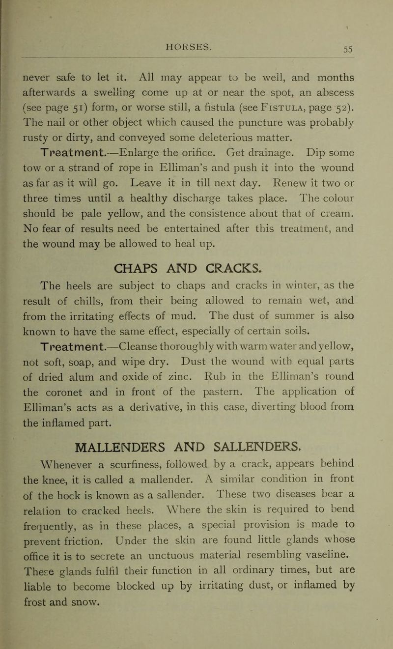 never safe to let it. All may appear to be well, and months afterwards a swelling come up at or near the spot, an abscess (see page 51) form, or worse still, a fistula (see Fistula, page 52). The nail or other object which caused the puncture was probably rusty or dirty, and conveyed some deleterious matter. Treatment.—Enlarge the orifice. Get drainage. Dip some tow or a strand of rope in Elliman’s and push it into the wound as far as it will go. Leave it in till next day. Renew it two or three times until a healthy discharge takes place. The colour should be pale yellow, and the consistence about that of cream. No fear of results need be entertained after this treatment, and the wound may be allowed to heal up. CHAPS AND CRACKS. The heels are subject to chaps and cracks in winter, as the result of chills, from their being allowed to remain wet, and from the irritating effects of mud. The dust of summer is also known to have the same effect, especially of certain soils. Treat merit.—Cleanse thoroughly with warm water and yellow, not soft, soap, and wipe dry. Dust the wound with equal parts of dried alum and oxide of zinc. Rub in the Elliman’s round the coronet and in front of the pastern. The application of Elliman’s acts as a derivative, in this case, diverting blood from the inflamed part. MALLENDERS AND SALLENDERS. Whenever a scurfiness, followed by a crack, appears behind the knee, it is called a mallender. A similar condition in front of the hock is known as a sallender. These two diseases bear a relation to cracked heels. Where the skin is required to bend frequently, as in these places, a special provision is made to prevent friction. Under the skin are found little glands whose office it is to secrete an unctuous material resembling vaseline. These glands fulfil their function in all ordinary times, but are liable to become blocked up by irritating dust, or inflamed by frost and snow.