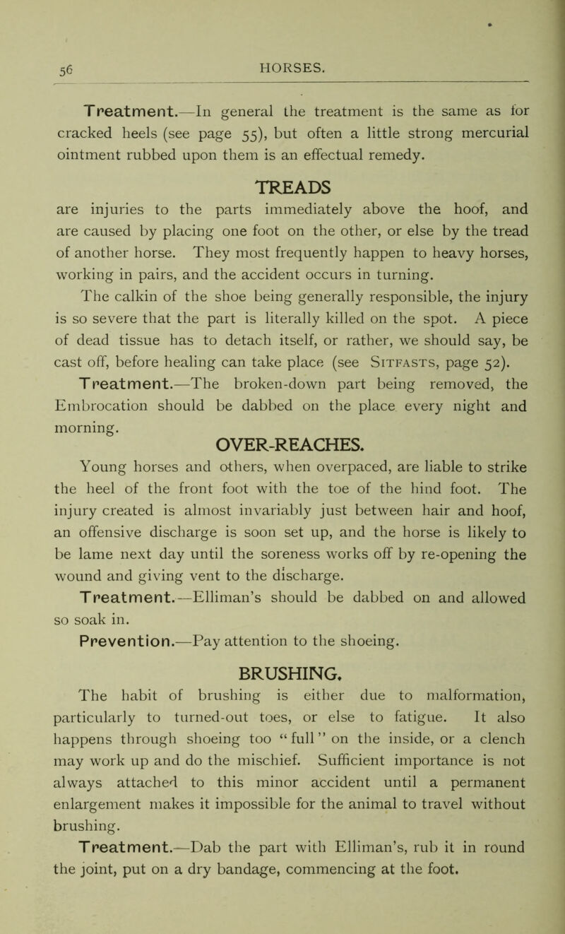 Treatment.—In general the treatment is the same as for cracked heels (see page 55), but often a little strong mercurial ointment rubbed upon them is an effectual remedy. TREADS are injuries to the parts immediately above the hoof, and are caused by placing one foot on the other, or else by the tread of another horse. They most frequently happen to heavy horses, working in pairs, and the accident occurs in turning. The calkin of the shoe being generally responsible, the injury is so severe that the part is literally killed on the spot. A piece of dead tissue has to detach itself, or rather, we should say, be cast off, before healing can take place (see Sitfasts, page 52). Treatment.—The broken-down part being removed, the Embrocation should be dabbed on the place every night and morning. OVER-REACHES. Young horses and others, when overpaced, are liable to strike the heel of the front foot with the toe of the hind foot. The injury created is almost invariably just between hair and hoof, an offensive discharge is soon set up, and the horse is likely to be lame next day until the soreness works off by re-opening the wound and giving vent to the discharge. Treatment.—Elliman’s should be dabbed on and allowed so soak in. Prevention.—Pay attention to the shoeing. BRUSHING. The habit of brushing is either due to malformation, particularly to turned-out toes, or else to fatigue. It also happens through shoeing too “full” on the inside, or a clench may work up and do the mischief. Sufficient importance is not always attached to this minor accident until a permanent enlargement makes it impossible for the animal to travel without brushing. Treatment.—Dab the part with Elliman’s, rub it in round the joint, put on a dry bandage, commencing at the foot.