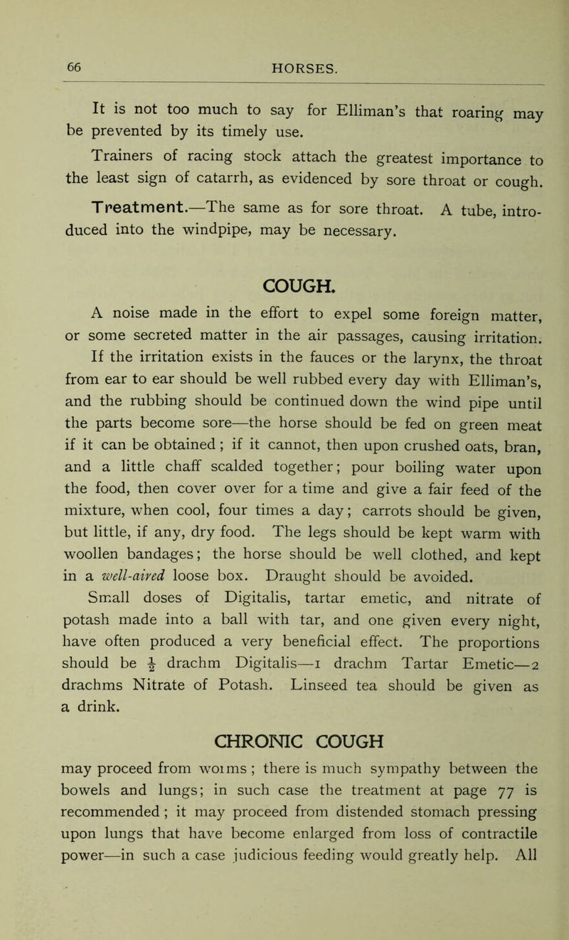 It is not too much to say for Elliman’s that roaring may be prevented by its timely use. Trainers of racing stock attach the greatest importance to the least sign of catarrh, as evidenced by sore throat or cough. Treatment.—The same as for sore throat. A tube, intro- duced into the windpipe, may be necessary. COUGH* A noise made in the effort to expel some foreign matter, or some secreted matter in the air passages, causing irritation. If the irritation exists in the fauces or the larynx, the throat from ear to ear should be well rubbed every day with Elliman’s, and the rubbing should be continued down the wind pipe until the parts become sore—the horse should be fed on green meat if it can be obtained; if it cannot, then upon crushed oats, bran, and a little chaff scalded together; pour boiling water upon the food, then cover over for a time and give a fair feed of the mixture, when cool, four times a day; carrots should be given, but little, if any, dry food. The legs should be kept warm with woollen bandages; the horse should be well clothed, and kept in a well-aired loose box. Draught should be avoided. Small doses of Digitalis, tartar emetic, and nitrate of potash made into a ball with tar, and one given every night, have often produced a very beneficial effect. The proportions should be \ drachm Digitalis—i drachm Tartar Emetic—2 drachms Nitrate of Potash. Linseed tea should be given as a drink. CHRONIC COUGH may proceed from woims ; there is much sympathy between the bowels and lungs; in such case the treatment at page 77 is recommended ; it may proceed from distended stomach pressing upon lungs that have become enlarged from loss of contractile power—in such a case judicious feeding would greatly help. All