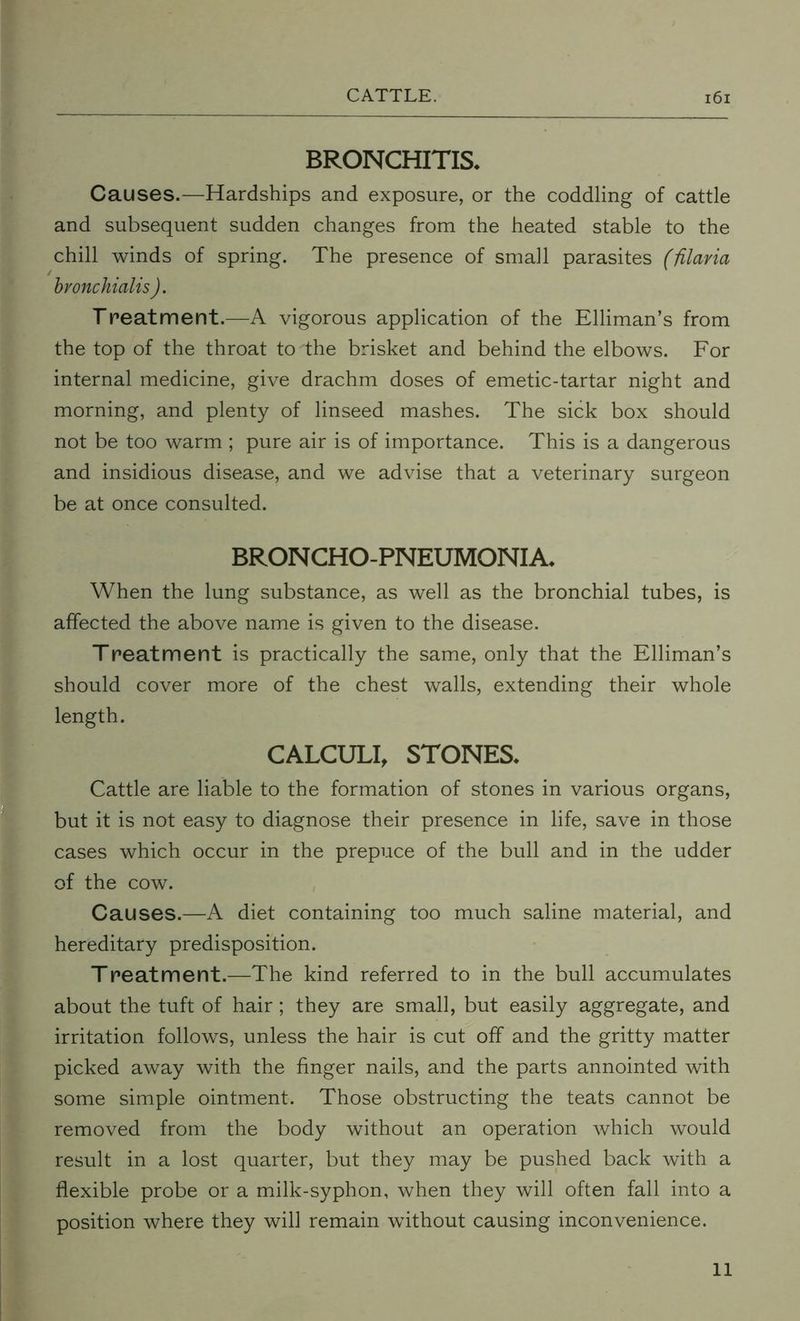 BRONCHITIS. Causes.—Hardships and exposure, or the coddling of cattle and subsequent sudden changes from the heated stable to the chill winds of spring. The presence of small parasites (filaria bvonchialis ). Treatment.—A vigorous application of the Elliman’s from the top of the throat to the brisket and behind the elbows. For internal medicine, give drachm doses of emetic-tartar night and morning, and plenty of linseed mashes. The sick box should not be too warm ; pure air is of importance. This is a dangerous and insidious disease, and we advise that a veterinary surgeon be at once consulted. BRONCHO-PNEUMONIA. When the lung substance, as well as the bronchial tubes, is affected the above name is given to the disease. Treatment is practically the same, only that the Elliman’s should cover more of the chest walls, extending their whole length. CALCULI, STONES. Cattle are liable to the formation of stones in various organs, but it is not easy to diagnose their presence in life, save in those cases which occur in the prepuce of the bull and in the udder of the cow. Causes.—A diet containing too much saline material, and hereditary predisposition. Treatment.—The kind referred to in the bull accumulates about the tuft of hair; they are small, but easily aggregate, and irritation follows, unless the hair is cut off and the gritty matter picked away with the finger nails, and the parts annointed with some simple ointment. Those obstructing the teats cannot be removed from the body without an operation which would result in a lost quarter, but they may be pushed back with a flexible probe or a milk-syphon, when they will often fall into a position where they will remain without causing inconvenience. 11