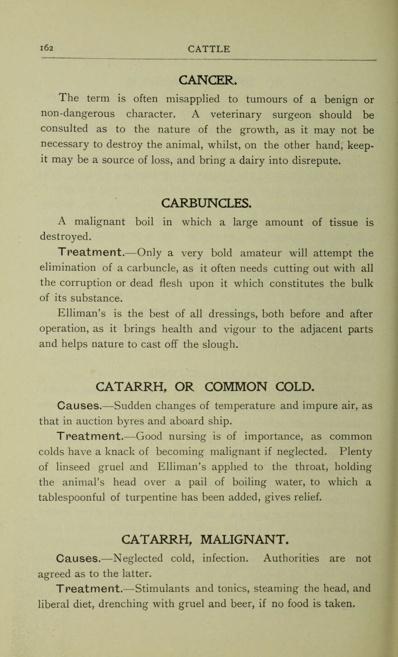 CANCER* The term is often misapplied to tumours of a benign or non-dangerous character. A veterinary surgeon should be consulted as to the nature of the growth, as it may not be necessary to destroy the animal, whilst, on the other hand, keep- it may be a source of loss, and bring a dairy into disrepute. CARBUNCLES* A malignant boil in which a large amount of tissue is destroyed. Treatment.—Only a very bold amateur will attempt the elimination of a carbuncle, as it often needs cutting out with all the corruption or dead flesh upon it which constitutes the bulk of its substance. Elliman’s is the best of all dressings, both before and after operation, as it brings health and vigour to the adjacent parts and helps nature to cast off the slough. CATARRH, OR COMMON COLD. Causes.—Sudden changes of temperature and impure air, as that in auction byres and aboard ship. Treatment.—Good nursing is of importance, as common colds have a knack of becoming malignant if neglected. Plenty of linseed gruel and Elliman’s applied to the throat, holding the animal’s head over a pail of boiling water, to which a tablespoonful of turpentine has been added, gives relief. CATARRH, MALIGNANT. Causes.—Neglected cold, infection. Authorities are not agreed as to the latter. Treatment.—Stimulants and tonics, steaming the head, and liberal diet, drenching with gruel and beer, if no food is taken.