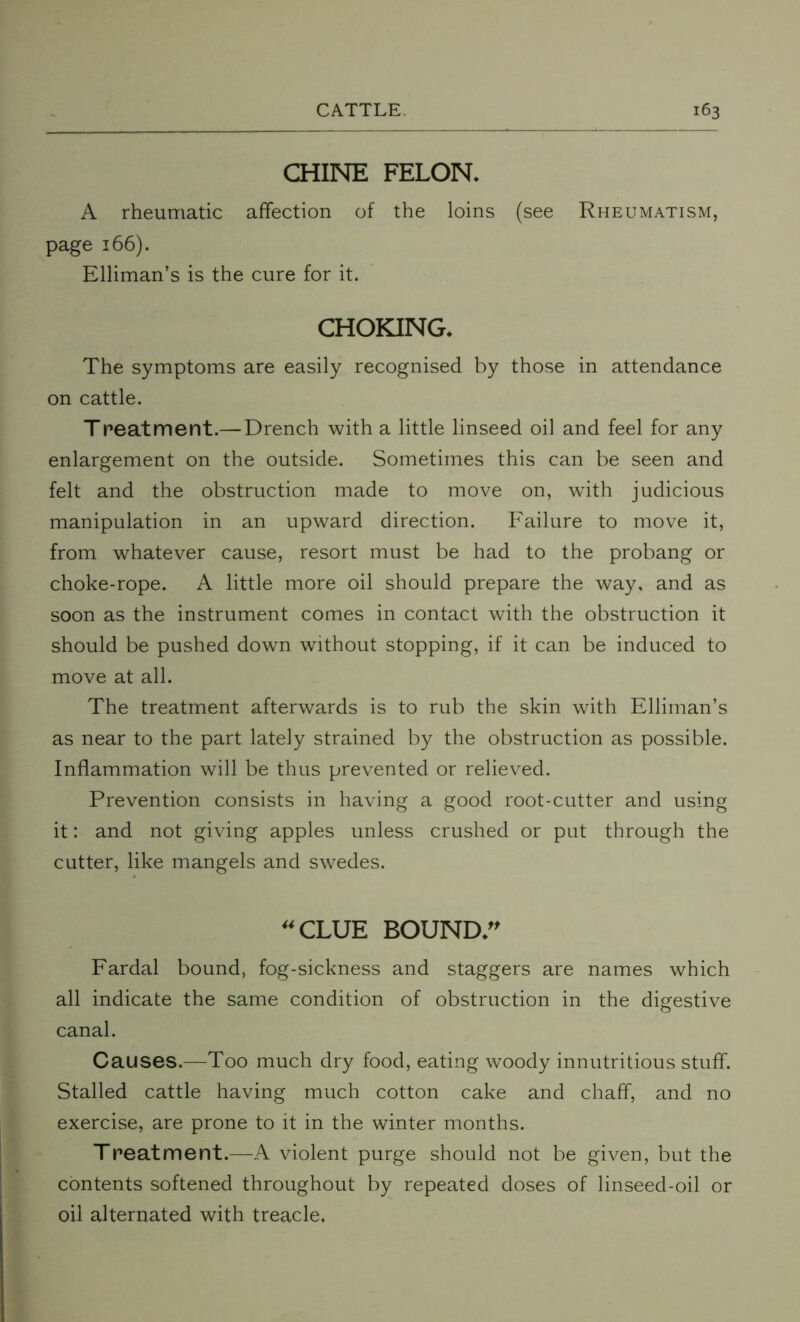 CHINE FELON. A rheumatic affection of the loins (see Rheumatism, page 166). Elliman’s is the cure for it. CHOKING. The symptoms are easily recognised by those in attendance on cattle. T peat merit.—Drench with a little linseed oil and feel for any enlargement on the outside. Sometimes this can be seen and felt and the obstruction made to move on, with judicious manipulation in an upward direction. Failure to move it, from whatever cause, resort must be had to the probang or choke-rope. A little more oil should prepare the way, and as soon as the instrument comes in contact with the obstruction it should be pushed down without stopping, if it can be induced to move at all. The treatment afterwards is to rub the skin with Elliman’s as near to the part lately strained by the obstruction as possible. Inflammation will be thus prevented or relieved. Prevention consists in having a good root-cutter and using it: and not giving apples unless crushed or put through the cutter, like mangels and swedes. 44 CLUE BOUND. Fardal bound, fog-sickness and staggers are names which all indicate the same condition of obstruction in the digestive canal. Causes.—Too much dry food, eating woody innutritious stuff. Stalled cattle having much cotton cake and chaff, and no exercise, are prone to it in the winter months. Treatment.—A violent purge should not be given, but the contents softened throughout by repeated doses of linseed-oil or oil alternated with treacle.