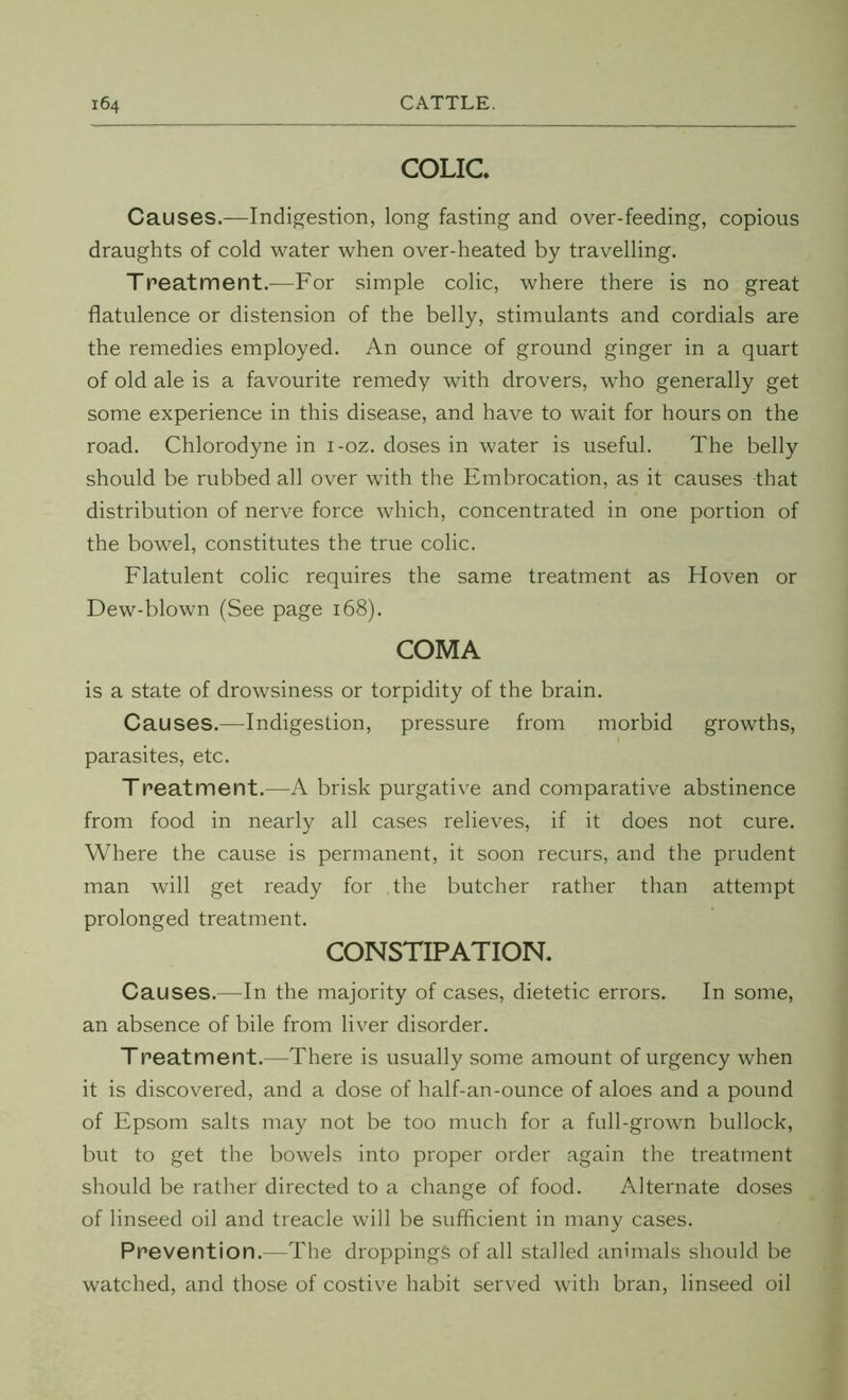 COLIC* Causes.—Indigestion, long fasting and over-feeding, copious draughts of cold water when over-heated by travelling. Treatment.—For simple colic, where there is no great flatulence or distension of the belly, stimulants and cordials are the remedies employed. An ounce of ground ginger in a quart of old ale is a favourite remedy with drovers, who generally get some experience in this disease, and have to wait for hours on the road. Chlorodyne in i-oz. doses in water is useful. The belly should be rubbed all over with the Embrocation, as it causes that distribution of nerve force which, concentrated in one portion of the bowel, constitutes the true colic. Flatulent colic requires the same treatment as Hoven or Dew-blown (See page 168). COMA is a state of drowsiness or torpidity of the brain. Causes.—Indigestion, pressure from morbid growths, parasites, etc. Treatment.—A brisk purgative and comparative abstinence from food in nearly all cases relieves, if it does not cure. Where the cause is permanent, it soon recurs, and the prudent man will get ready for the butcher rather than attempt prolonged treatment. CONSTIPATION. Causes.—In the majority of cases, dietetic errors. In some, an absence of bile from liver disorder. T peat merit.—There is usually some amount of urgency when it is discovered, and a dose of half-an-ounce of aloes and a pound of Epsom salts may not be too much for a full-grown bullock, but to get the bowels into proper order again the treatment should be rather directed to a change of food. Alternate doses of linseed oil and treacle will be sufficient in many cases. Prevention.—The droppings of all stalled animals should be watched, and those of costive habit served with bran, linseed oil