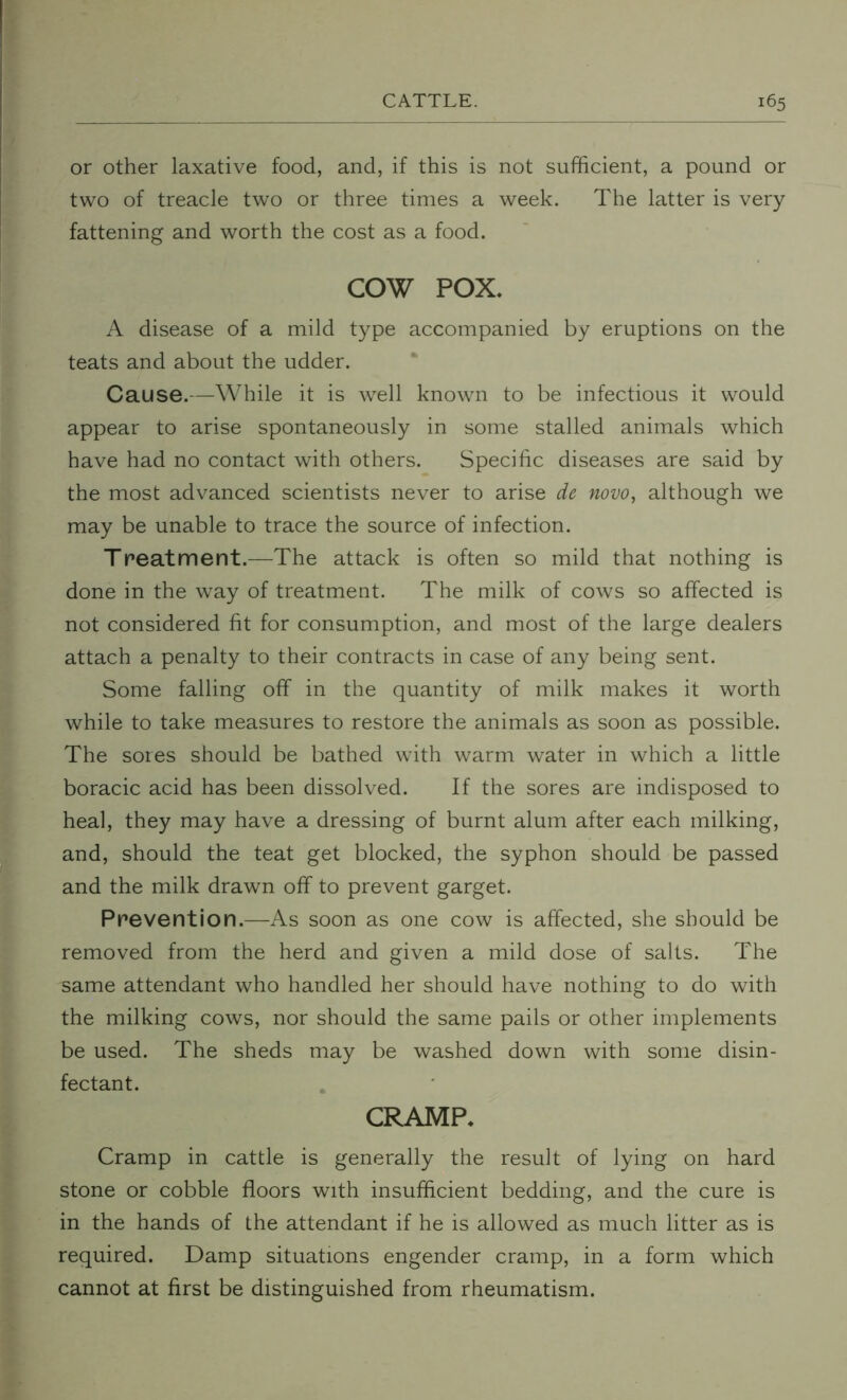 or other laxative food, and, if this is not sufficient, a pound or two of treacle two or three times a week. The latter is very fattening and worth the cost as a food. COW POX. A disease of a mild type accompanied by eruptions on the teats and about the udder. Cause.—While it is well known to be infectious it would appear to arise spontaneously in some stalled animals which have had no contact with others. Specific diseases are said by the most advanced scientists never to arise de novo, although we may be unable to trace the source of infection. Treatment.—The attack is often so mild that nothing is done in the way of treatment. The milk of cows so affected is not considered fit for consumption, and most of the large dealers attach a penalty to their contracts in case of any being sent. Some falling off in the quantity of milk makes it worth while to take measures to restore the animals as soon as possible. The sores should be bathed with warm water in which a little boracic acid has been dissolved. If the sores are indisposed to heal, they may have a dressing of burnt alum after each milking, and, should the teat get blocked, the syphon should be passed and the milk drawn off to prevent garget. Prevention.—As soon as one cow is affected, she should be removed from the herd and given a mild dose of salts. The same attendant who handled her should have nothing to do with the milking cows, nor should the same pails or other implements be used. The sheds may be washed down with some disin- fectant. CRAMP. Cramp in cattle is generally the result of lying on hard stone or cobble floors with insufficient bedding, and the cure is in the hands of the attendant if he is allowed as much litter as is required. Damp situations engender cramp, in a form which cannot at first be distinguished from rheumatism.