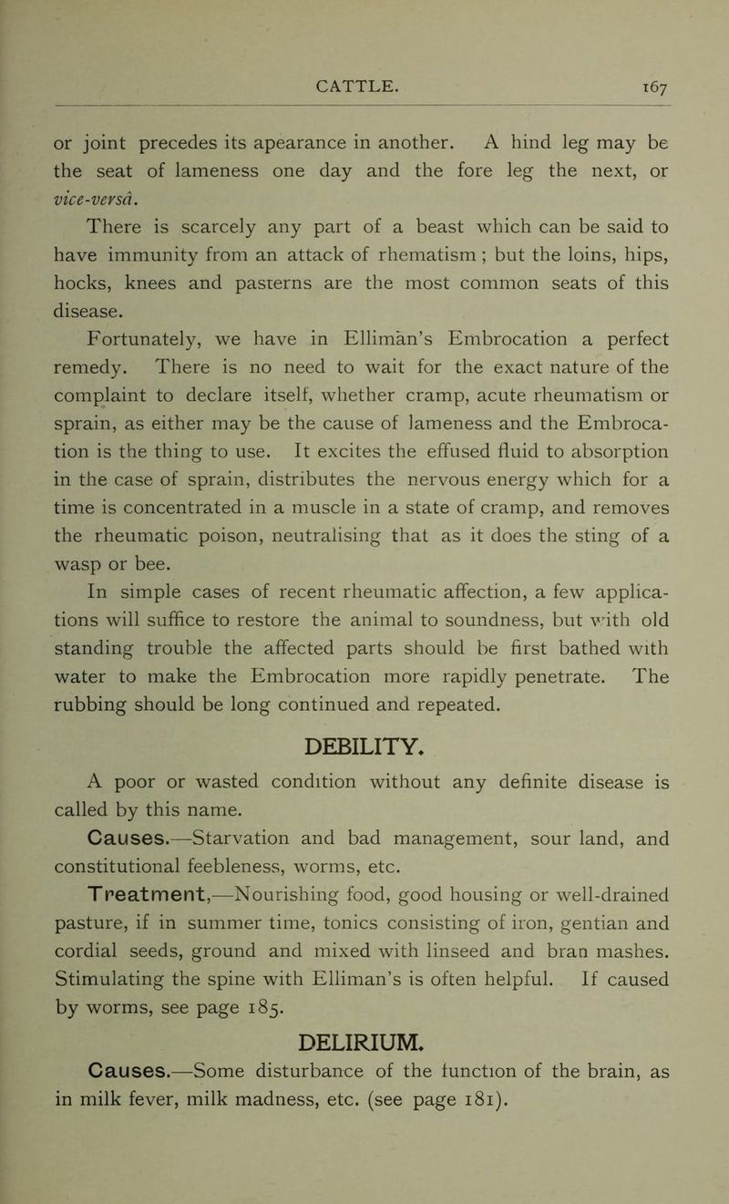 or joint precedes its apearance in another. A hind leg may be the seat of lameness one day and the fore leg the next, or vice-versa. There is scarcely any part of a beast which can be said to have immunity from an attack of rhematism; but the loins, hips, hocks, knees and pasterns are the most common seats of this disease. Fortunately, we have in Elliman’s Embrocation a perfect remedy. There is no need to wait for the exact nature of the complaint to declare itself, whether cramp, acute rheumatism or sprain, as either may be the cause of lameness and the Embroca- tion is the thing to use. It excites the effused fluid to absorption in the case of sprain, distributes the nervous energy which for a time is concentrated in a muscle in a state of cramp, and removes the rheumatic poison, neutralising that as it does the sting of a wasp or bee. In simple cases of recent rheumatic affection, a few applica- tions will suffice to restore the animal to soundness, but with old standing trouble the affected parts should be first bathed with water to make the Embrocation more rapidly penetrate. The rubbing should be long continued and repeated. DEBILITY. A poor or wasted condition without any definite disease is called by this name. Causes.—Starvation and bad management, sour land, and constitutional feebleness, worms, etc. Treatment,—-Nourishing food, good housing or well-drained pasture, if in summer time, tonics consisting of iron, gentian and cordial seeds, ground and mixed with linseed and bran mashes. Stimulating the spine with Elliman’s is often helpful. If caused by worms, see page 185. DELIRIUM. Causes.—Some disturbance of the function of the brain, as in milk fever, milk madness, etc. (see page 181).