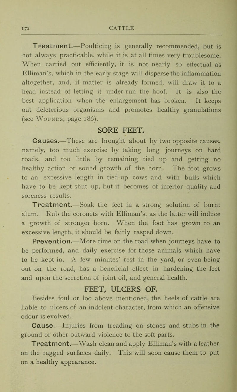 Treatment.—Poulticing is generally recommended, but is not always practicable, while it is at all times very troublesome. When carried out efficiently, it is not nearly so effectual as Elliman’s, which in the early stage will disperse the inflammation altogether, and, if matter is already formed, will draw it to a head instead of letting it under-run the hoof. It is also the best application when the enlargement has broken. It keeps out deleterious organisms and promotes healthy granulations (see Wounds, page 186). SORE FEET. Causes.—These are brought about by two opposite causes, namely, too much exercise by taking long journeys on hard roads, and too little by remaining tied up and getting no healthy action or sound growth of the horn. The foot grows to an excessive length in tied-up cows and with bulls which have to be kept shut up, but it becomes of inferior quality and soreness results. Treatment.—Soak the feet in a strong solution of burnt alum. Rub the coronets with Elliman’s, as the latter will induce a growth of stronger horn. When the foot has grown to an excessive length, it should be fairly rasped down. Prevention.—More time on the road when journeys have to be performed, and daily exercise for those animals which have to be kept in. A few minutes’ rest in the yard, or even being out on the road, has a beneficial effect in hardening the feet and upon the secretion of joint oil, and general health. FEET, ULCERS OF. Besides foul or loo above mentioned, the heels of cattle are liable to ulcers of an indolent character, from which an offensive odour is evolved. Cause.—Injuries from treading on stones and stubs in the ground or other outward violence to the soft parts. Treatment.—Wash clean and apply Elliman’s with a feather on the ragged surfaces daily. This will soon cause them to put on a healthy appearance.