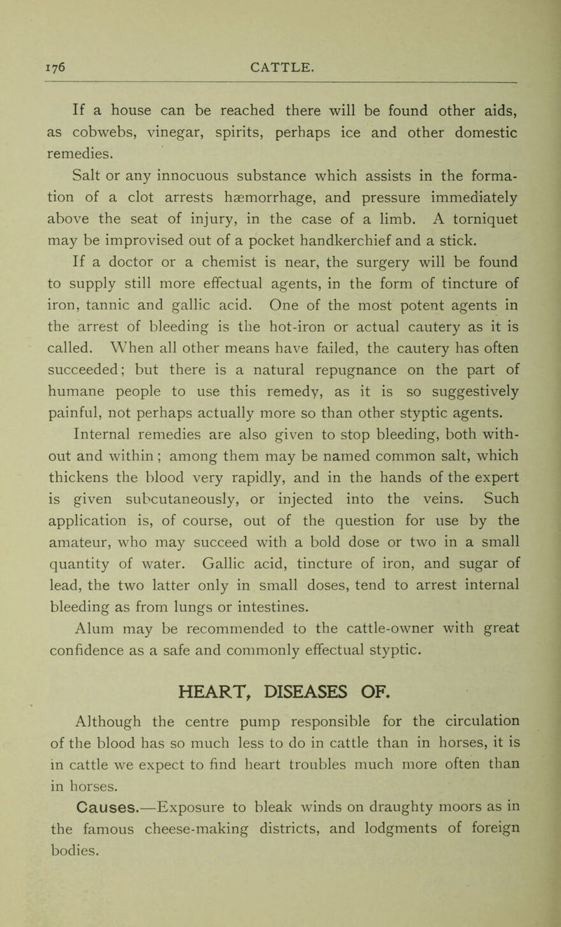 If a house can be reached there will be found other aids, as cobwebs, vinegar, spirits, perhaps ice and other domestic remedies. Salt or any innocuous substance which assists in the forma- tion of a clot arrests haemorrhage, and pressure immediately above the seat of injury, in the case of a limb. A torniquet may be improvised out of a pocket handkerchief and a stick. If a doctor or a chemist is near, the surgery will be found to supply still more effectual agents, in the form of tincture of iron, tannic and gallic acid. One of the most potent agents in the arrest of bleeding is the hot-iron or actual cautery as it is called. When all other means have failed, the cautery has often succeeded; but there is a natural repugnance on the part of humane people to use this remedy, as it is so suggestively painful, not perhaps actually more so than other styptic agents. Internal remedies are also given to stop bleeding, both with- out and within; among them may be named common salt, which thickens the blood very rapidly, and in the hands of the expert is given subcutaneously, or injected into the veins. Such application is, of course, out of the question for use by the amateur, who may succeed with a bold dose or two in a small quantity of water. Gallic acid, tincture of iron, and sugar of lead, the two latter only in small doses, tend to arrest internal bleeding as from lungs or intestines. Alum may be recommended to the cattle-owner with great confidence as a safe and commonly effectual styptic. HEART, DISEASES OF* Although the centre pump responsible for the circulation of the blood has so much less to do in cattle than in horses, it is in cattle we expect to find heart troubles much more often than in horses. Causes.—Exposure to bleak winds on draughty moors as in the famous cheese-making districts, and lodgments of foreign bodies.