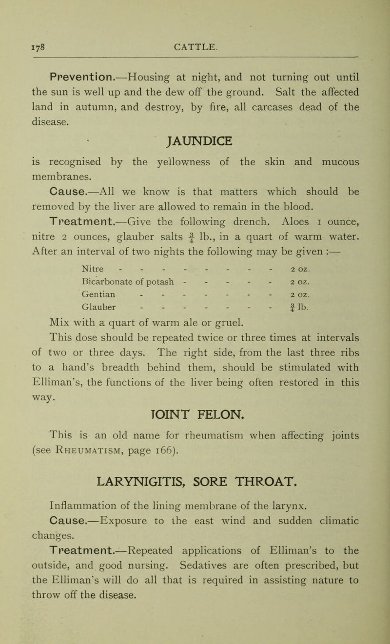 Prevention.—Housing at night, and not turning out until the sun is well up and the dew off the ground. Salt the affected land in autumn, and destroy, by fire, all carcases dead of the disease. JAUNDICE is recognised by the yellowness of the skin and mucous membranes. Cause.—All we know is that matters which should be removed by the liver are allowed to remain in the blood. Treatment.—Give the following drench. Aloes i ounce, nitre 2 ounces, glauber salts f lb., in a quart of warm water. After an interval of two nights the following may be given :— Nitre - 2 oz. Bicarbonate of potash - - - - - 2 oz. Gentian ... - - - - 2 OZ. Glauber ... - - - - f lb. Mix with a quart of warm ale or gruel. This dose should be repeated twice or three times at intervals of two or three days. The right side, from the last three ribs to a hand’s breadth behind them, should be stimulated with Elliman’s, the functions of the liver being often restored in this way. JOINT FELON. This is an old name for rheumatism when affecting joints (see Rheumatism, page 166). LARYNIGITIS, SORE THROAT. Inflammation of the lining membrane of the larynx. Cause.—Exposure to the east wind and sudden climatic changes. Treatmerit.—Repeated applications of Elliman’s to the outside, and good nursing. Sedatives are often prescribed, but the Elliman’s will do all that is required in assisting nature to throw off the disease.