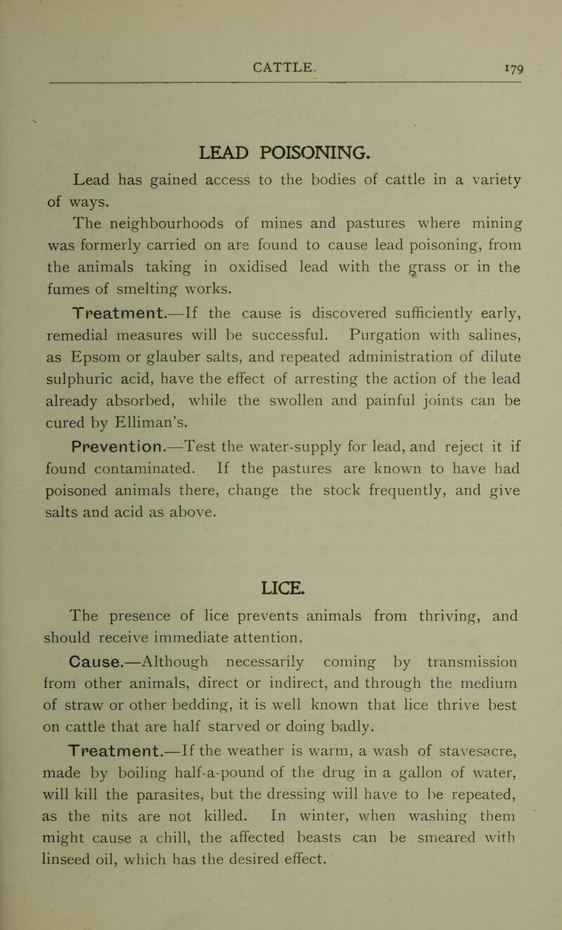 LEAD POISONING. Lead has gained access to the bodies of cattle in a variety of ways. The neighbourhoods of mines and pastures where mining was formerly carried on are found to cause lead poisoning, from the animals taking in oxidised lead with the grass or in the fumes of smelting works. Treatment.—If the cause is discovered sufficiently early, remedial measures will be successful. Purgation with salines, as Epsom or glauber salts, and repeated administration of dilute sulphuric acid, have the effect of arresting the action of the lead already absorbed, while the swollen and painful joints can be cured by Elliman’s. Prevention.—Test the water-supply for lead, and reject it if found contaminated. If the pastures are known to have had poisoned animals there, change the stock frequently, and give salts and acid as above. LICE. The presence of lice prevents animals from thriving, and should receive immediate attention. Cause.—Although necessarily coming by transmission from other animals, direct or indirect, and through the medium of straw or other bedding, it is well known that lice thrive best on cattle that are half starved or doing badly. Treatment.—If the weather is warm, a wash of stavesacre, made by boiling half-a-pound of the drug in a gallon of water, will kill the parasites, but the dressing will have to be repeated, as the nits are not killed. In winter, when washing them might cause a chill, the affected beasts can be smeared with linseed oil, which has the desired effect.