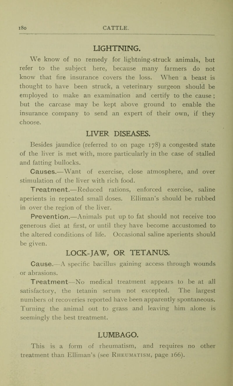 LIGHTNING* We know of no remedy for lightning-struck animals, but refer to the subject here, because many farmers do not know that fire insurance covers the loss. When a beast is thought to have been struck, a veterinary surgeon should be employed to make an examination and certify to the cause; but the carcase may be kept above ground to enable the insurance company to send an expert of their own, if they choose. LIVER DISEASES* Besides jaundice (referred to on page 178) a congested state of the liver is met with, more particularly in the case of stalled and fatting bullocks. Causes.—Want of exercise, close atmosphere, and over stimulation of the liver with rich food. Treatment.—Reduced rations, enforced exercise, saline aperients in repeated small doses. Elliman’s should be rubbed in over the region of the liver. Prevention.—Animals put up to fat should not receive too generous diet at first, or until they have become accustomed to the altered conditions of life. Occasional saline aperients should be given. LOCK-JAW, OR TETANUS* Cause,—A specific bacillus gaining access through wounds or abrasions. Treatment—No medical treatment appears to be at all satisfactory, the tetanin serum not excepted. The largest numbers ol recoveries reported have been apparently spontaneous. Turning the animal out to grass and leaving him alone is seemingly the best treatment. LUMBAGO* This is a form of rheumatism, and requires no other treatment than Elliman’s (see Rheumatism, page 166).