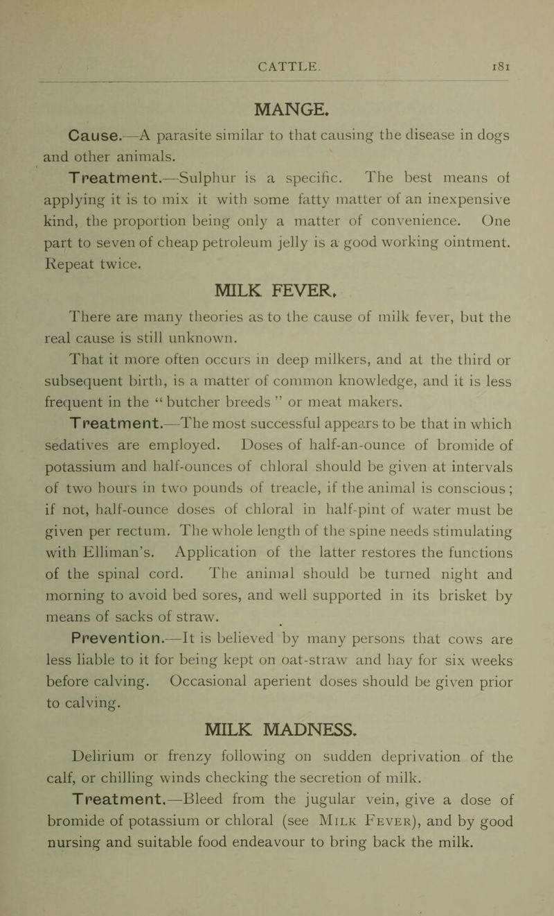 MANGE. Cause.—A parasite similar to that causing the disease in dogs and other animals. Treatment.—Sulphur is a specific. The best means of applying it is to mix it with some fatty matter of an inexpensive kind, the proportion being only a matter of convenience. One part to seven of cheap petroleum jelly is a good working ointment. Repeat twice. MILK FEVER, There are many theories as to the cause of milk fever, but the real cause is still unknown. That it more often occurs in deep milkers, and at the third or subsequent birth, is a matter of common knowledge, and it is less frequent in the “ butcher breeds ” or meat makers. Treatment.—The most successful appears to be that in which sedatives are employed. Doses of half-an-ounce of bromide of potassium and half-ounces of chloral should be given at intervals of two hours in two pounds of treacle, if the animal is conscious; if not, half-ounce doses of chloral in half-pint of water must be given per rectum. The whole length of the spine needs stimulating with Elliman’s. Application of the latter restores the functions of the spinal cord. The animal should be turned night and morning to avoid bed sores, and well supported in its brisket by means of sacks of straw. Prevention.—It is believed by many persons that cows are less liable to it for being kept on oat-straw and hay for six weeks before calving. Occasional aperient doses should be given prior to calving. MILK MADNESS. Delirium or frenzy following on sudden deprivation of the calf, or chilling winds checking the secretion of milk. Treatment,—Bleed from the jugular vein, give a dose of bromide of potassium or chloral (see Milk Fever), and by good nursing and suitable food endeavour to bring back the milk.