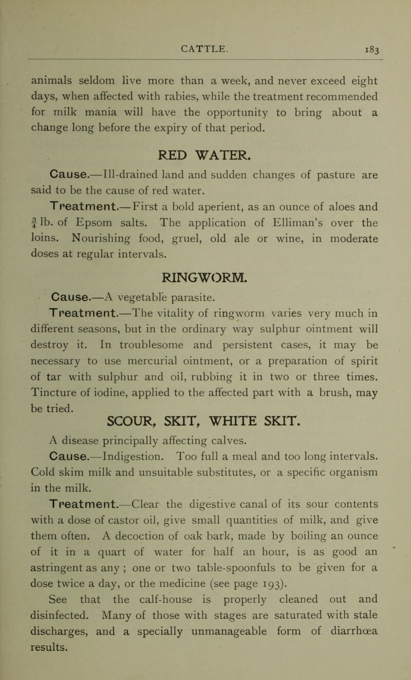 animals seldom live more than a week, and never exceed eight days, when affected with rabies, while the treatment recommended for milk mania will have the opportunity to bring about a change long before the expiry of that period. RED WATER, Cause.—Ill-drained land and sudden changes of pasture are said to be the cause of red water. Treatment.—First a bold aperient, as an ounce of aloes and } lb. of Epsom salts. The application of Elliman’s over the loins. Nourishing food, gruel, old ale or wine, in moderate doses at regular intervals. RINGWORM. Cause.—A vegetable parasite. Treatment.—The vitality of ringworm varies very much in different seasons, but in the ordinary way sulphur ointment will destroy it. In troublesome and persistent cases, it may be necessary to use mercurial ointment, or a preparation of spirit of tar with sulphur and oil, rubbing it in two or three times. Tincture of iodine, applied to the affected part with a brush, may be tried. SCOUR, SKIT, WHITE SKIT. A disease principally affecting calves. Cause.—Indigestion. Too full a meal and too long intervals. Cold skim milk and unsuitable substitutes, or a specific organism in the milk. Treatment.—Clear the digestive canal of its sour contents with a dose of castor oil, give small quantities of milk, and give them often. A decoction of oak bark, made by boiling an ounce of it in a quart of water for half an hour, is as good an astringent as any ; one or two table-spoonfuls to be given for a dose twice a day, or the medicine (see page 193). See that the calf-house is properly cleaned out and disinfected. Many of those with stages are saturated with stale discharges, and a specially unmanageable form of diarrhoea results.