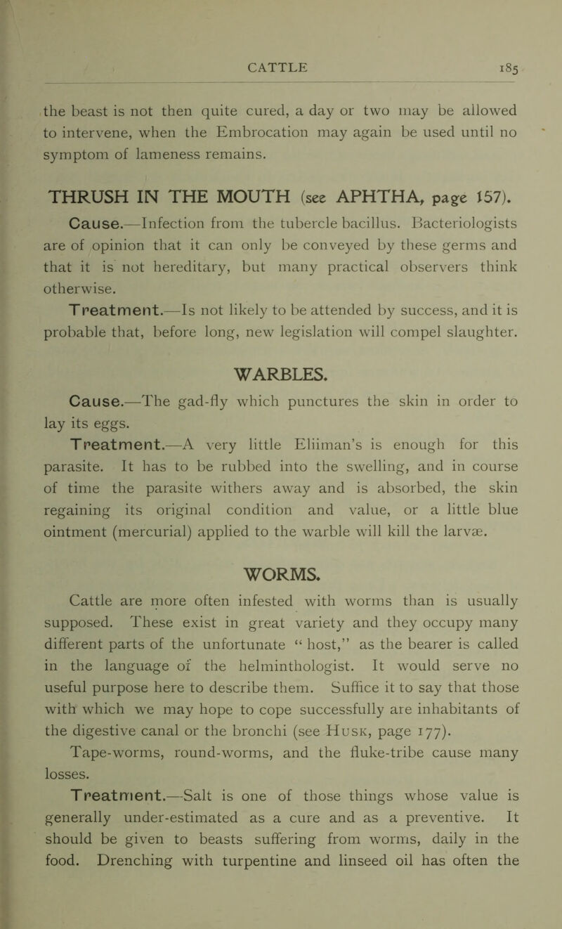 the beast is not then quite cured, a day or two may be allowed to intervene, when the Embrocation may again be used until no symptom of lameness remains. THRUSH IN THE MOUTH (see APHTHA, page 157). Cause.—Infection from the tubercle bacillus. Bacteriologists are of opinion that it can only be conveyed by these germs and that it is not hereditary, but many practical observers think otherwise. Treatment.—Is not likely to be attended by success, and it is probable that, before long, new legislation will compel slaughter. WARBLES. Cause.—The gad-fly which punctures the skin in order to lay its eggs. Treatment.—A very little Eliiman’s is enough for this parasite. It has to be rubbed into the swelling, and in course of time the parasite withers away and is absorbed, the skin regaining its original condition and value, or a little blue ointment (mercurial) applied to the warble will kill the larvae. WORMS. Cattle are more often infested with worms than is usually supposed. These exist in great variety and they occupy many different parts of the unfortunate “ host,” as the bearer is called in the language of the helminthologist. It would serve no useful purpose here to describe them. Suffice it to say that those with which we may hope to cope successfully are inhabitants of the digestive canal or the bronchi (see Husk, page 177). Tape-worms, round-worms, and the fluke-tribe cause many losses. Treatment.—Salt is one of those things whose value is generally under-estimated as a cure and as a preventive. It should be given to beasts suffering from worms, daily in the food. Drenching with turpentine and linseed oil has often the