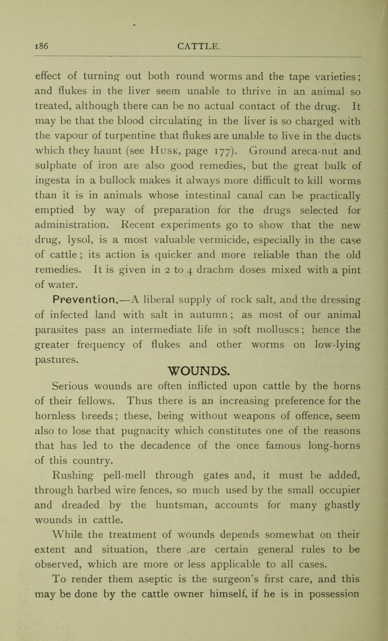 effect of turning out both round worms and the tape varieties; and flukes in the liver seem unable to thrive in an animal so treated, although there can be no actual contact of the drug. It may be that the blood circulating in the liver is so charged with the vapour of turpentine that flukes are unable to live in the ducts which they haunt (see Husk, page 177). Ground areca-nut and sulphate of iron are also good remedies, but the great bulk of ingesta in a bullock makes it always more difficult to kill worms than it is in animals whose intestinal canal can be practically emptied by way of preparation for the drugs selected for administration. Recent experiments go to show that the new drug, lysol, is a most valuable vermicide, especially in the case of cattle ; its action is quicker and more reliable than the old remedies. It is given in 2 to 4 drachm doses mixed with a pint of water. Prevention.—A liberal supply of rock salt, and the dressing of infected land with salt in autumn ; as most of our animal parasites pass an intermediate life in soft molluscs; hence the greater frequency of flukes and other worms on low-lying pastures. WOUNDS* Serious wounds are often inflicted upon cattle by the horns of their fellows. Thus there is an increasing preference for the hornless breeds; these, being without weapons of offence, seem also to lose that pugnacity which constitutes one of the reasons that has led to the decadence of the once famous long-horns of this country. Rushing pell-mell through gates and, it must be added, through barbed wire fences, so much used by the small occupier and dreaded by the huntsman, accounts for many ghastly wounds in cattle. While the treatment of wounds depends somewhat on their extent and situation, there .are certain general rules to be observed, which are more or less applicable to all cases. To render them aseptic is the surgeon’s first care, and this may be done by the cattle owner himself, if he is in possession
