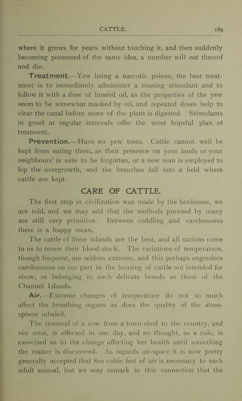 where it grows for years without touching it, and then suddenly becoming possessed of the same idea, a number will eat thereof and die. Treatment.—Yew being a narcotic poison, the best treat- ment is to immediately administer a rousing stimulant and to follow it with a dose of linseed oil, as the properties of the yew seem to be somewhat masked by oil, and repeated doses help to clear the canal before more of the plant is digested. Stimulants in gruel at regular intervals offer the most hopeful plan of treatment. Prevention.—Have no yew trees. Cattle cannot well be kept from eating them, as their presence on your lands or your neighbours’ is sure to be forgotten, or a new man is employed to lop the overgrowth, and the branches fall into a field where cattle are kept. CARE OF CATTLE* The first step in civilization was made by the herdsmen, we are told, and we may add that the methods pursued by many are still very primitive. Between coddling and carelessness there is a happy mean. The cattle of these islands are the best, and all nations come to us to renew their blood-stock. The variations of temperature, though frequent, are seldom extreme, and this perhaps engenders carelessness on our part in the housing of cattle not intended for show, or belonging to such delicate breeds as those of the Channel Islands. Air.—E xtreme changes of temperature do not so much affect the breathing organs as does the quality of the atmo- sphere inhaled. The removal of a cow from a town-shed to the country, and vice versa, is effected in one day, and no thought, as a rule, is exercised as to the change affecting her health until something the matter is discovered. As regards air-space it is now pretty generally accepted that 800 cubic feet of air is necessary to each adult animal, but we may remark in this connection that the