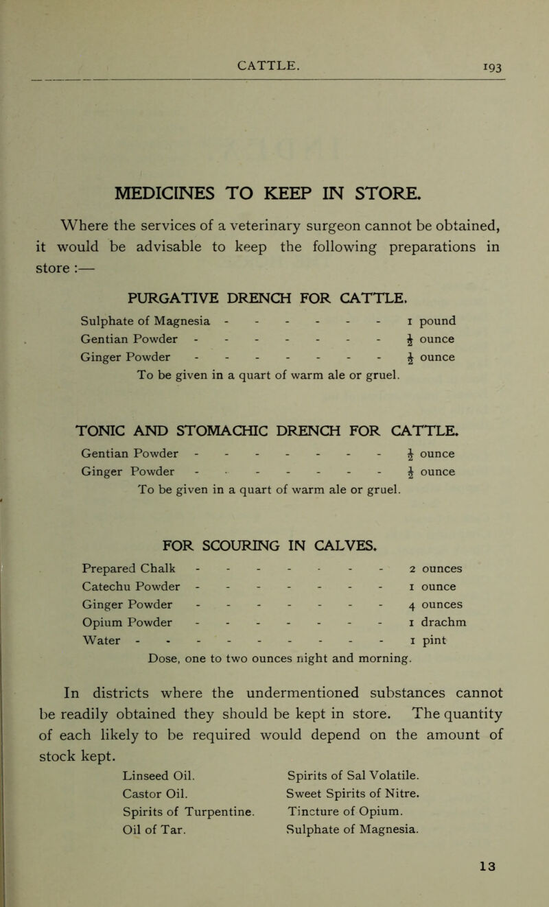 MEDICINES TO KEEP IN STORE. Where the services of a veterinary surgeon cannot be obtained, it would be advisable to keep the following preparations in store :— PURGATIVE DRENCH FOR CATTLE. Sulphate of Magnesia ------ 1 pound Gentian Powder ------- ^ ounce Ginger Powder ------- £ ounce To be given in a quart of warm ale or gruel. TONIC AND STOMACHIC DRENCH FOR CATTLE. Gentian Powder ------- J ounce Ginger Powder - £ ounce To be given in a quart of warm ale or gruel. FOR SCOURING IN CALVES. Prepared Chalk ----- 2 ounces Catechu Powder ------- 1 ounce Ginger Powder ------- 4 ounces Opium Powder - 1 drachm Water --------- 1 pint Dose, one to two ounces night and morning. In districts where the undermentioned substances cannot be readily obtained they should be kept in store. The quantity of each likely to be required would depend on the amount of stock kept. Linseed Oil. Spirits of Sal Volatile. Castor Oil. Sweet Spirits of Nitre. Spirits of Turpentine. Tincture of Opium. Oil of Tar. Sulphate of Magnesia. 13