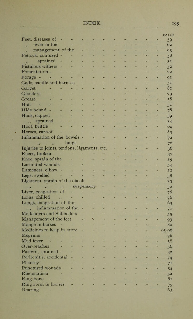 PAGE Feet, diseases of ---------- 59 ,, fever in the --------- fa ,, management of the -------- 93 Fetlock, contused ----- 38 ,, sprained ---------- 31 Fistulous withers ---------- 52 Fomentation -------- --22 Forage ------------91 Galls, saddle and harness - - - - - - - - 51 Garget ----- 81 Glanders ----------- 79 Grease ----------- 58 Hair - -- -- -- -- -- -31 Hide bound ----------- 78 Hock, capped ---------- 39 ,, sprained -------- 34 Hoof, brittle ---------- 64 Horses, care of ---------- £9 Inflammation of the bowels -------- 72 ,, ,, lungs - - - 70 Injuries to joints, tendons, ligaments, etc. ----- 36 Knees, broken -------- 37 Knee, sprain of the --------- 25 Lacerated wounds --------- 54 Lameness, elbow ---------- 22 Legs, swelled ----- 38 Ligament, sprain of the check ------- 29 ,, „ ,, suspensory ------ 30 Liver, congestion of --------- 76 Loins, chilled - ------ 76 Lungs, congestion of the -------- 69 ,, inflammation of the -------- 70 Mallenders and Sallenders -------- 55 Management of the feet - ----- 93 Mange in horses ---------- 80 Medicines to keep in store -------- 95-96 Megrims --------- - - 76 Mud fever - -- -- -- -- --38 Over-reaches ---------- 36 Pastern, sprained ---------- 32 Peritonitis, accidental --------- 74 Pleurisy ----------- 71: Punctured wounds --------- 54 Rheumatism - -- -- -- -- - 32 Ring-bone ----------- 61 Ringworm in horses --------- 79 Roaring ----------- 65