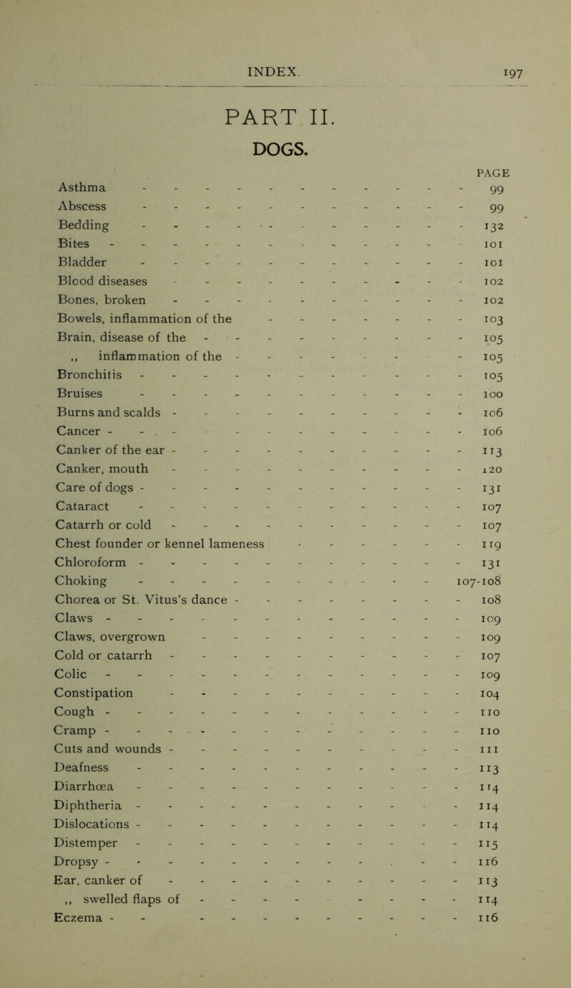 PART II. DOGS* Asthma - Abscess - Bedding - Bites ----- Bladder - Blood diseases Bones, broken Bowels, inflammation of the Brain, disease of the ,, inflammation of the - Bronchitis - Bruises - Burns and scalds - Cancer - - - Canker of the ear - Canker, mouth Care of dogs - Cataract - - - - Catarrh or cold Chest founder or kennel lameness Chloroform - Choking - - - - Chorea or St. Vitus’s dance - Claws ----- Claws, overgrown Cold or catarrh Colic ----- Constipation - Cough ------ Cramp - - - - Cuts and wounds - Deafness - - - - - Diarrhoea Diphtheria - Dislocations - Distemper - Dropsy ------ Ear, canker of ,, swelled flaps of - Eczema - - - - - PAGE 99 99 - 132 101 101 102 102 103 - 105 - 105 - 105 100 106 106 - 1T3 120 - 131 107 107 - 119 - 131 107-108 108 109 109 107 109 104 no no in 113 - n4 - 114 - 114 • ”5 116 ■ 113 114 116