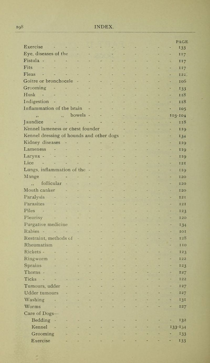 PAGE Exercise ----------- 133 Eye, diseases of the - - - - - - -117 Fistula - - - - - - - - - - - -117 Fits ------------ ny Fleas ------------ 122 Goitre or bronchocele --------- 106 Grooming - - - - - - - - 133 Husk - -- -- -- -- -- -118 Indigestion -------- - - - 118 Inflammation of the brain -------- 105 ,, ,, bowels ------- 103-104. Jaundice ----------- n8 Kennel lameness or chest founder - - - - - - 119 Kennel dressing of hounds and other dogs ----- 134. Kidney diseases - - - -- -- - -119 Lameness - - - - - - - - - - - 119 Larynx - - - - - - - - - - -119 Lice ------------ 121 Lungs, inflammation of the - - - - - - - 119 Mange ------ - 120 ,, follicular ---------- 120 Mouth canker ---------- I2o Paralysis - - - - - - - - - 121 Parasites ----------- 121 Piles - -- -- -- -- -- - 123 Pleurisy - - - - - - - - - - -120 Purgative medicine - - - - - - - - - 134 Rabies - ---- - -- - -- - xoi Restraint, methods of - - - - - - - - - 128 Rheumatism - - - - - - - - - - no Rickets ----- --- --- - 123 Ringworm - -- -- -- - --122 Sprains ----------- 123 Thorns - - --------- 127 Ticks ------------ 122 Tumours, udder ---------- 127 Udder tumours ---------- 127 Washing ----------- 131 Worms ----------- 127 Care of Dogs— Bedding ------ - 132 Kennel ---------- 133-134 Grooming - - - - - - - 133 Exercise - -- -- -- -- - 133
