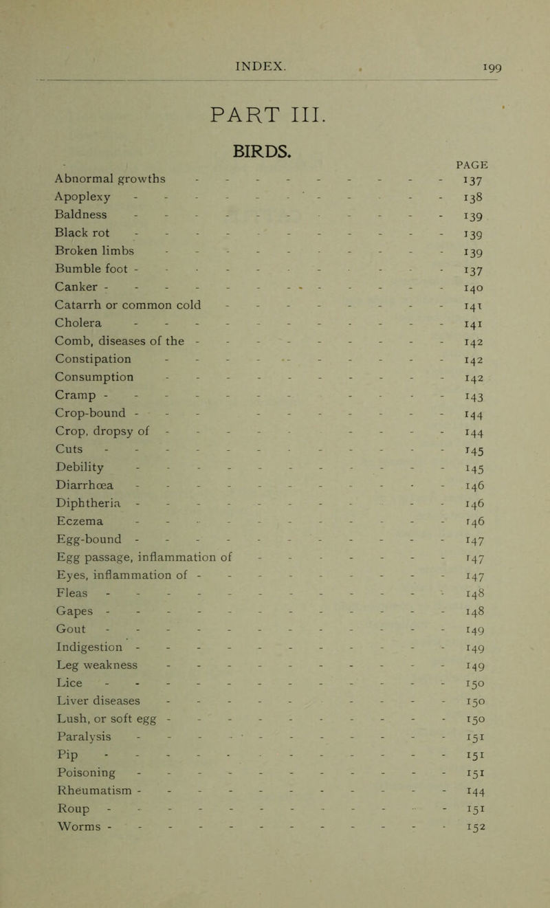 PART III. BIRDS. PAGE Abnormal growths --------- 137 Apoplexy - - - - - 138 Baldness ----------- 139 Black rot - - - - - - - - - 139 Broken limbs ---------- 139 Bumble foot -------- - 137 Canker - - - - - - - - - - 140 Catarrh or common cold - - - - - - - - 141 Cholera ----------- 141 Comb, diseases of the --------- 142 Constipation ----------- 142 Consumption ---------- 142 Cramp ----- - - - - 143 Crop-bound - ------- 144 Crop, dropsy of - - - - - - - - 144 Cuts ------- - 145 Debility ----------- 1.45 Diarrhoea --------- 146 Diphtheria - - ----- - - 146 Eczema ----------- T46 Egg-bound ----------- 147 Egg passage, inflammation of ------ - 147 Eyes, inflammation of -------- - 147 Fleas ------------ 148 Gapes - -- - ------ - 148 Gout - -- -- -- -- -- - 149 Indigestion ----- ----- - 149 Leg weakness ---------- 149 Lice ------------ 150 Liver diseases ----- - 150 Lush, or soft egg - - - - - - - - - -150 Paralysis ---------- 151 Pip - - - - - - - - - - -151 Poisoning ----------- 151 Rheumatism ----------- 144 Roup - --------- 151 Worms ----------- - 152