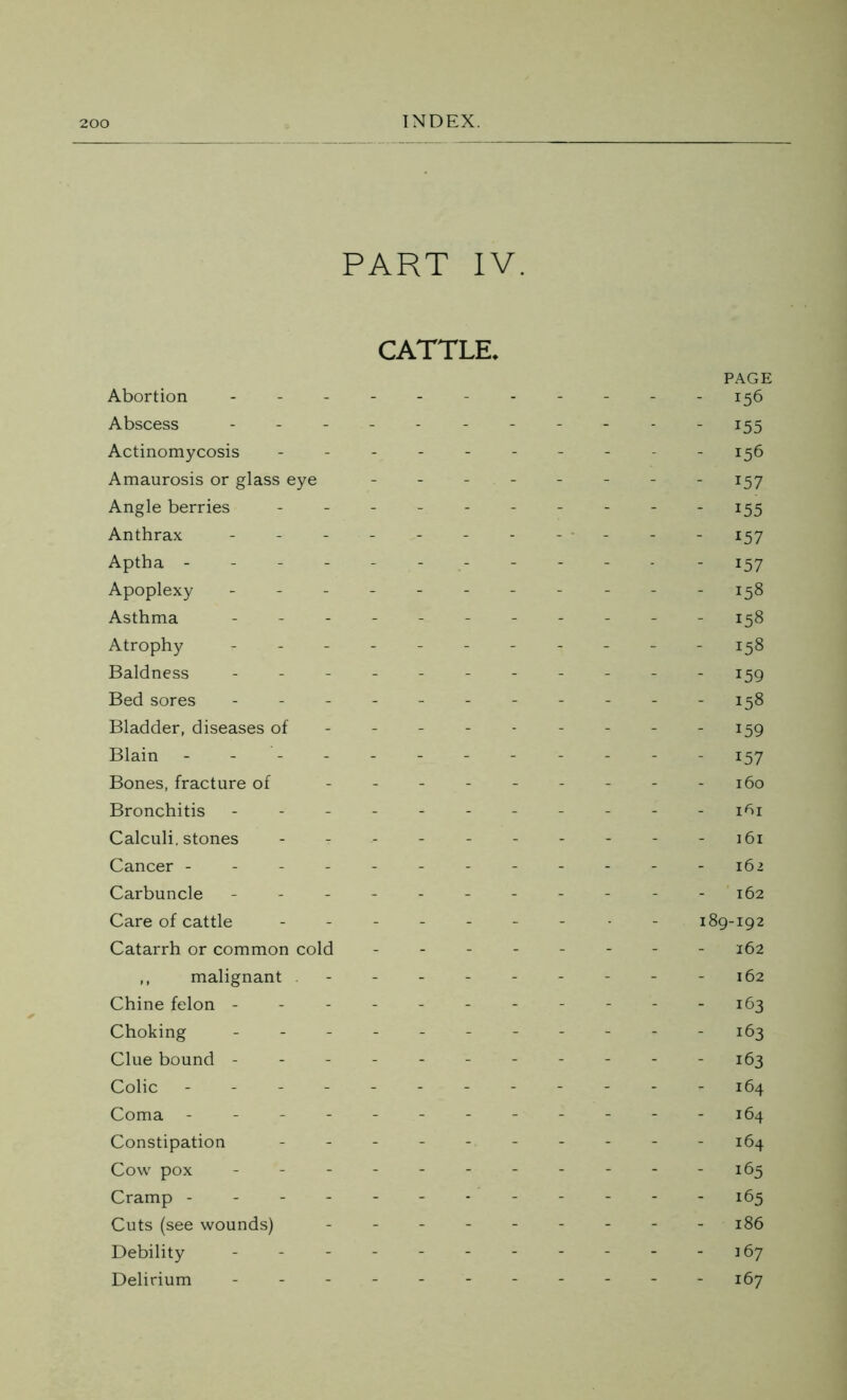 PART IV. CATTLE. Abortion ... Abscess Actinomycosis Amaurosis or glass eye Angle berries Anthrax Aptha - Apoplexy - Asthma - Atrophy - Baldness - - - Bed sores - Bladder, diseases of Blain - Bones, fracture of Bronchitis Calculi, stones Cancer - Carbuncle Care of cattle Catarrh or common cold ,, malignant . Chine felon - Choking Clue bound - Colic - Coma - Constipation Cow pox - Cramp - Cuts (see wounds) Debility - Delirium PAGE - 156 - 155 - 156 - 157 - 155 - 157 - 157 - 158 - 158 - 158 - 159 158 - 159 - 157 160 1^1 161 162 162 189-192 162 162 - 163 - 163 - 163 164 164 164 - 165 - 165 186 167 167