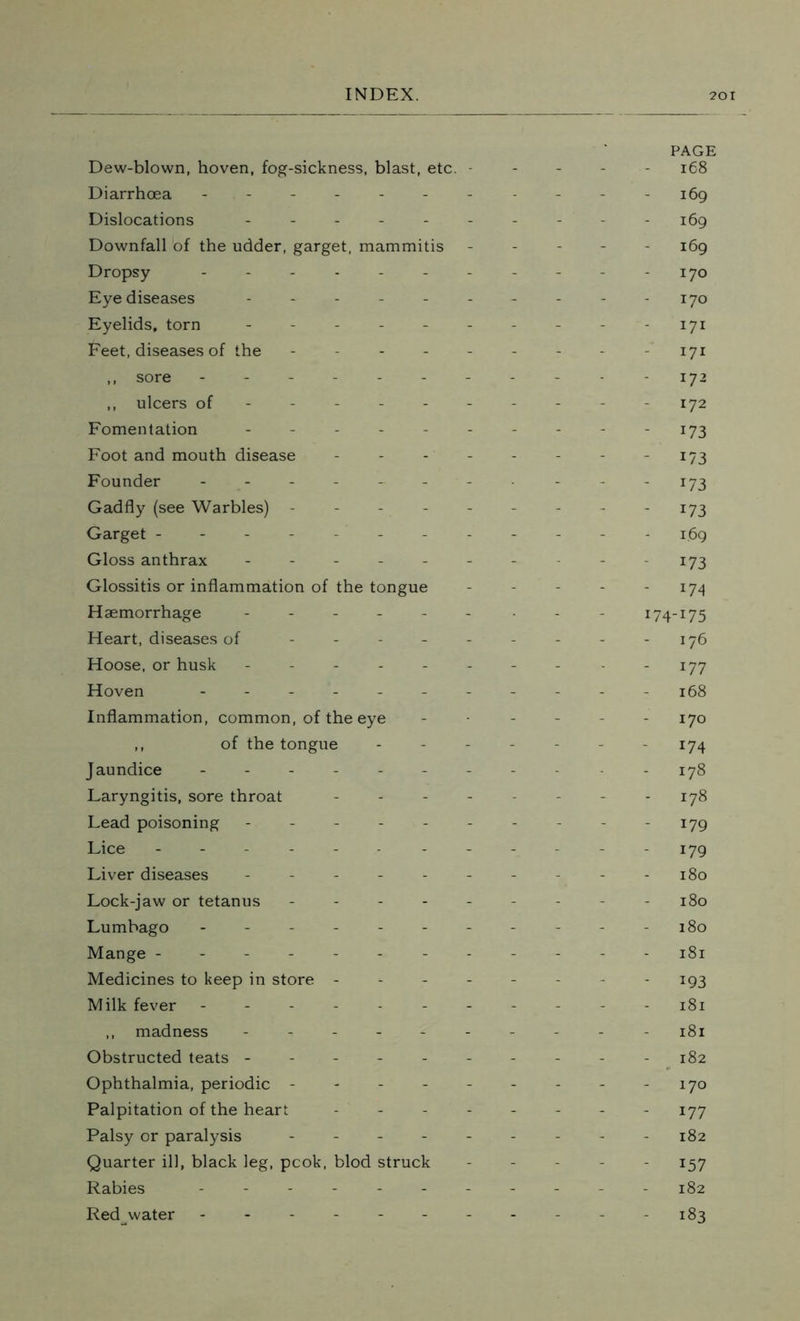 Dew-blown, hoven, fog-sickness, blast, etc. - Diarrhoea ------- Dislocations ------ Downfall of the udder, garget, mammitis Dropsy ------- Eye diseases ------ Eyelids, torn ------ Feet, diseases of the - - - - - ,, sore ------- ,, ulcers of ----- - Fomentation ------ Foot and mouth disease - - - - Founder ------- Gadfly (see Warbles) - Garget -------- Gloss anthrax ------ Glossitis or inflammation of the tongue Haemorrhage ------ Heart, diseases of ----- Hoose, or husk ------ Hoven ------- Inflammation, common, of the eye ,, of the tongue Jaundice ------- Laryngitis, sore throat - - - - Lead poisoning ------ Lice -------- Liver diseases ------ Lock-jaw or tetanus - - - - - Lumbago ------- Mange -------- Medicines to keep in store - Milk fever ------- ,, madness ------ Obstructed teats ------ Ophthalmia, periodic ----- Palpitation of the heart - - - - Palsy or paralysis ----- Quarter ill, black leg, pcok, blod struck Rabies ------- Red water ------- PAGE 168 169 169 169 170 - 170 - I7i 171 - J72 172 - 173 - 173 - x73 - *73 1.69 173 - 174 I74_I75 - 176 - 177 168 - 170 174 178 - 178 - 179 179 180 180 - 180 - 181 193 - 181 181 - 182 - 170 - 177 - 182 - 157 - 182 - 183