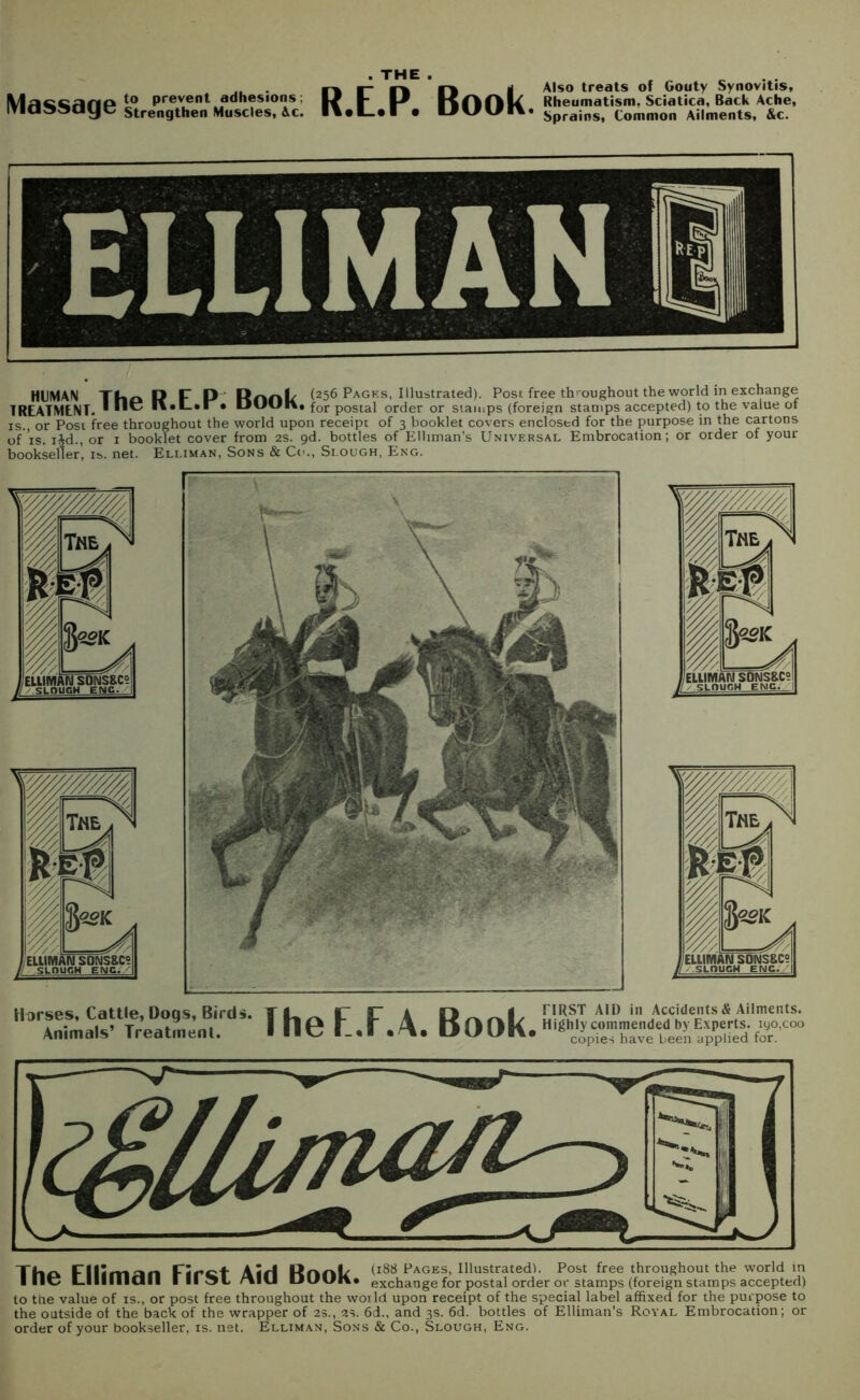 llaccana to prevent adhesions: lYId^^dye strengthen Muscles, Ac. . THE . R.E.P. Book. Also treats of Gouty Synovitis, Rheumatism, Sciatica, Back Ache, Sprains, Common Ailments, &c. HUMAN R F P Hnnl/ (256 Pages, Illustrated). Post free throughout the world in exchange TREATMENT. * • DUUK, for postal order or stamps (foreign stamps accepted) to the value of is., or Post free throughout the world upon receipt of 3 booklet covers enclosed for the purpose in the cartons of is. i£d., or 1 booklet cover from 2s. gd. bottles of Elliman’s Universal Embrocation; or older of your bookseller, is. net. Elliman, Sons & Co., Slough, Eng. Horses, Cattle, Dogs, Birds. Animals’ Treatment. The F.F.A. Book. FIRST AID in Accidents & Ailments. Highly commended by Experts. iyo,coo copies have been applied for. Tho Firctt Aid Rank (188 Pages, Illustrated!. Post free throughout the world in I 1—1 ■ ■ 11 ■ d 11 I II 51 '»*CI ULfdl\» exchange for postal order or stamps (foreign stamps accepted) to the value of is., or post free throughout the world upon receipt of the special label affixed for the purpose to the outside of the back of the wrapper of 25., 2s. 6d., and 3s. 6d. bottles of Elliman’s Royal Embrocation; or order of your bookseller, is. net. Elliman, Sons & Co., Slough, Eng.