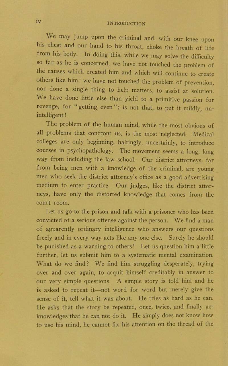 We may jump upon the criminal and, with our knee upon his chest and our hand to his throat, choke the breath of life from his body. In doing this, while we may solve the difficulty so far as he is concerned, we have not touched the problem of the causes which created him and which will continue to create others like him: we have not touched the problem of prevention, nor done a single thing to help matters, to assist at solution. We have done little else than yield to a primitive passion for revenge, for “getting even”; is not that, to put it mildly, un- intelligent ! The problem of the human mind, while the most obvious of all problems that confront us, is the most neglected. Medical colleges are only beginning, haltingly, uncertainly, to introduce courses in psychopathology. The movement seems a long, long way from including the law school. Our district attorneys, far from being men with a knowledge of the criminal, are young men who seek the district attorney’s office as a good advertising medium to enter practice. Our judges, like the district attor- neys, have only the distorted knowledge that comes from the court room. Let us go to the prison and talk with a prisoner who has been convicted of a serious offense against the person. We find a man of apparently ordinary intelligence who answers our questions freely and in every way acts like any one else. Surely he should be punished as a warning to others! Let us question him a little further, let us submit him to a systematic mental examination. What do we find? We find him struggling desperately, trying over and over again, to acquit himself creditably in answer to our very simple questions. A simple story is told him and he is asked to repeat it—not word for word but merely give the sense of it, tell what it was about. Lie tries as hard as he can. He asks that the story be repeated, once, twice, and finally ac- knowledges that he can not do it. Lie simply does not know how to use his mind, he cannot fix his attention on the thread of the