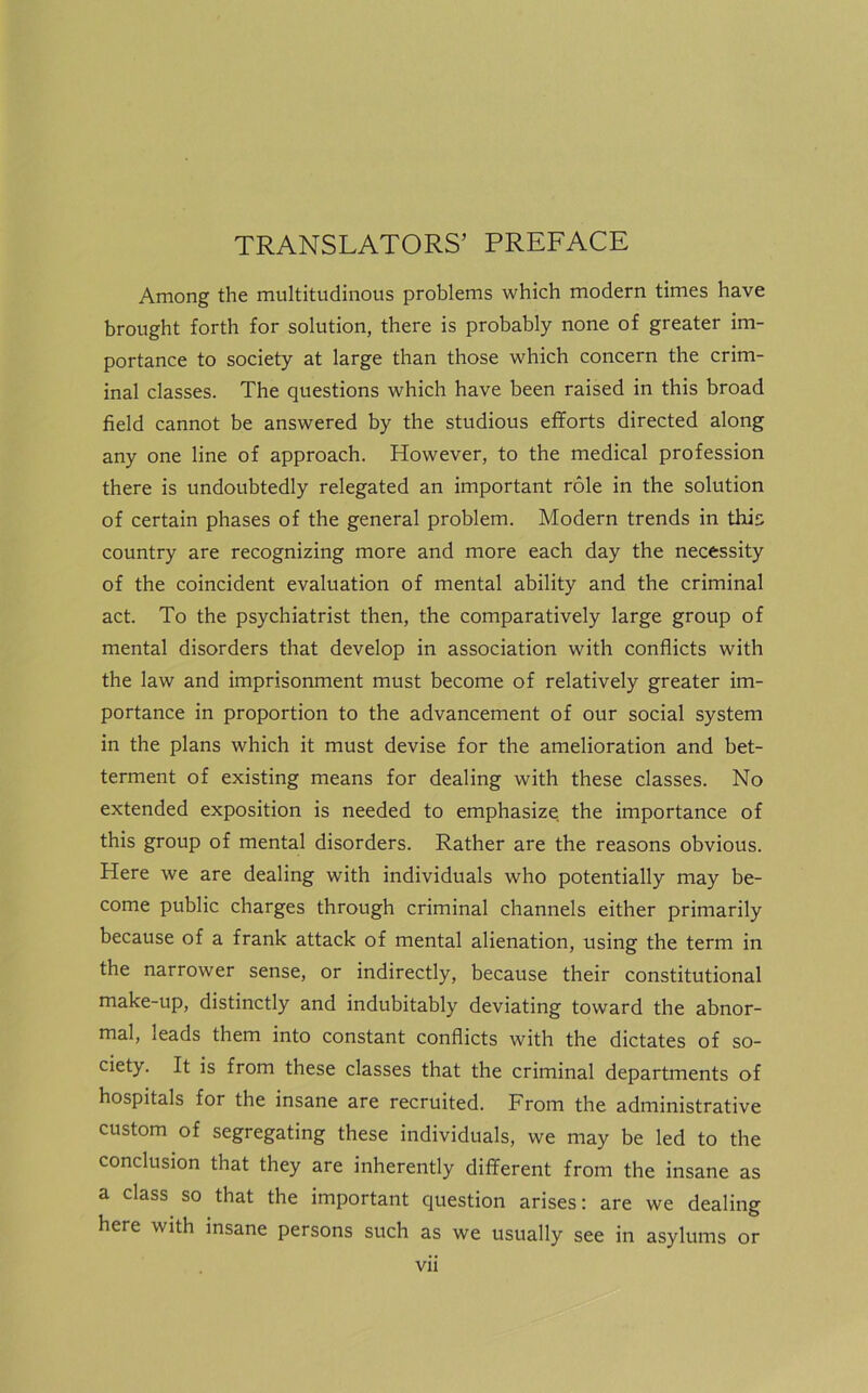 TRANSLATORS’ PREFACE Among the multitudinous problems which modern times have brought forth for solution, there is probably none of greater im- portance to society at large than those which concern the crim- inal classes. The questions which have been raised in this broad field cannot be answered by the studious efforts directed along any one line of approach. However, to the medical profession there is undoubtedly relegated an important role in the solution of certain phases of the general problem. Modern trends in this country are recognizing more and more each day the necessity of the coincident evaluation of mental ability and the criminal act. To the psychiatrist then, the comparatively large group of mental disorders that develop in association with conflicts with the law and imprisonment must become of relatively greater im- portance in proportion to the advancement of our social system in the plans which it must devise for the amelioration and bet- terment of existing means for dealing with these classes. No extended exposition is needed to emphasize the importance of this group of mental disorders. Rather are the reasons obvious. Here we are dealing with individuals who potentially may be- come public charges through criminal channels either primarily because of a frank attack of mental alienation, using the term in the narrower sense, or indirectly, because their constitutional make-up, distinctly and indubitably deviating toward the abnor- mal, leads them into constant conflicts with the dictates of so- ciety. It is from these classes that the criminal departments of hospitals for the insane are recruited. From the administrative custom of segregating these individuals, we may be led to the conclusion that they are inherently different from the insane as a class so that the important question arises: are we dealing here with insane persons such as we usually see in asylums or