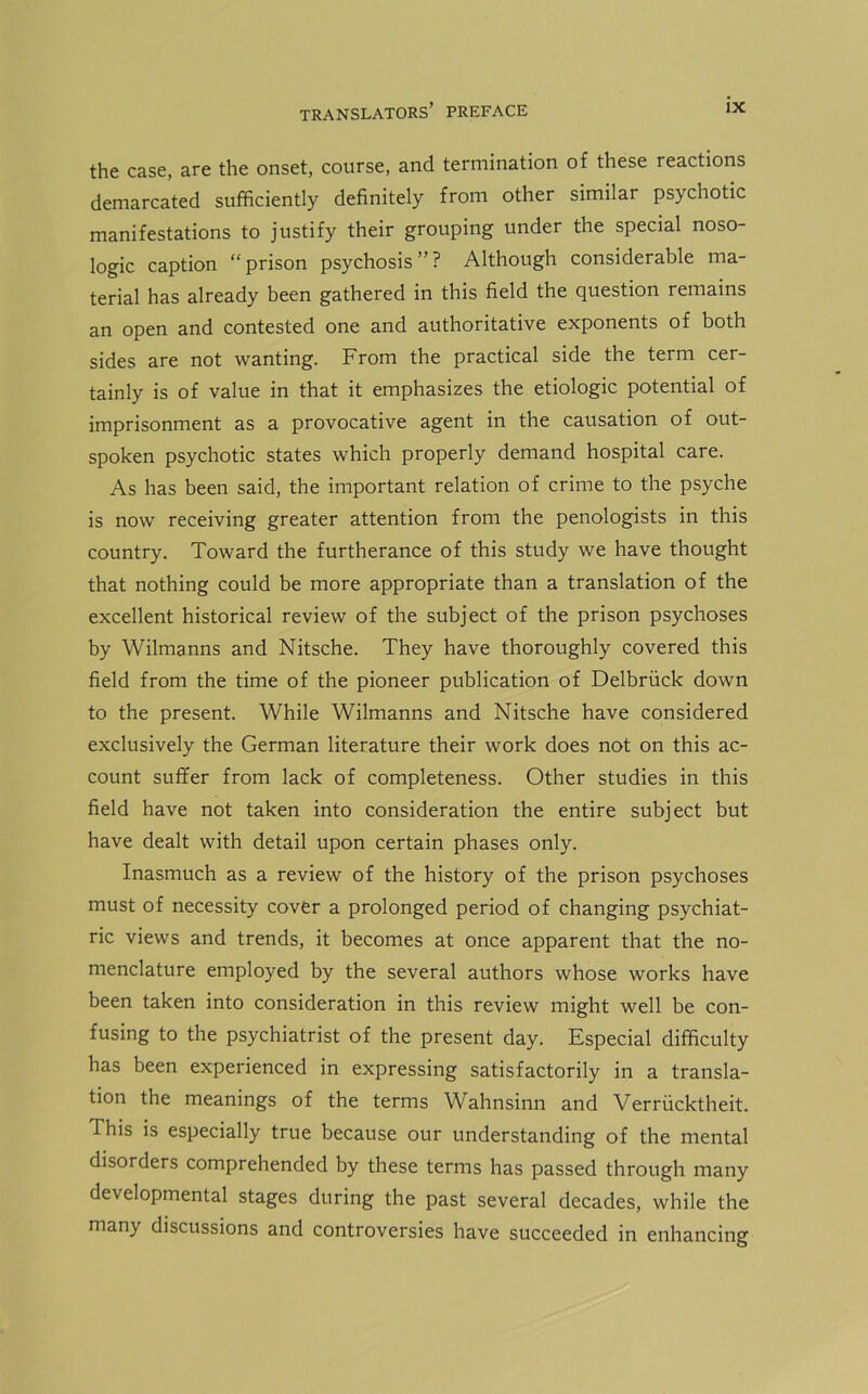 the case, are the onset, course, and termination of these reactions demarcated sufficiently definitely from other similar psychotic manifestations to justify their grouping under the special noso- logic caption “ prison psychosis ” ? Although considerable ma- terial has already been gathered in this field the question remains an open and contested one and authoritative exponents of both sides are not wanting. From the practical side the term cer- tainly is of value in that it emphasizes the etiologic potential of imprisonment as a provocative agent in the causation of out- spoken psychotic states which properly demand hospital care. As has been said, the important relation of crime to the psyche is now receiving greater attention from the penologists in this country. Toward the furtherance of this study we have thought that nothing could be more appropriate than a translation of the excellent historical review of the subject of the prison psychoses by Wilmanns and Nitsche. They have thoroughly covered this field from the time of the pioneer publication of Delbriick down to the present. While Wilmanns and Nitsche have considered exclusively the German literature their work does not on this ac- count suffer from lack of completeness. Other studies in this field have not taken into consideration the entire subject but have dealt with detail upon certain phases only. Inasmuch as a review of the history of the prison psychoses must of necessity cover a prolonged period of changing psychiat- ric views and trends, it becomes at once apparent that the no- menclature employed by the several authors whose works have been taken into consideration in this review might well be con- fusing to the psychiatrist of the present day. Especial difficulty has been experienced in expressing satisfactorily in a transla- tion the meanings of the terms Wahnsinn and Verriicktheit. This is especially true because our understanding of the mental disorders comprehended by these terms has passed through many developmental stages during the past several decades, while the many discussions and controversies have succeeded in enhancing